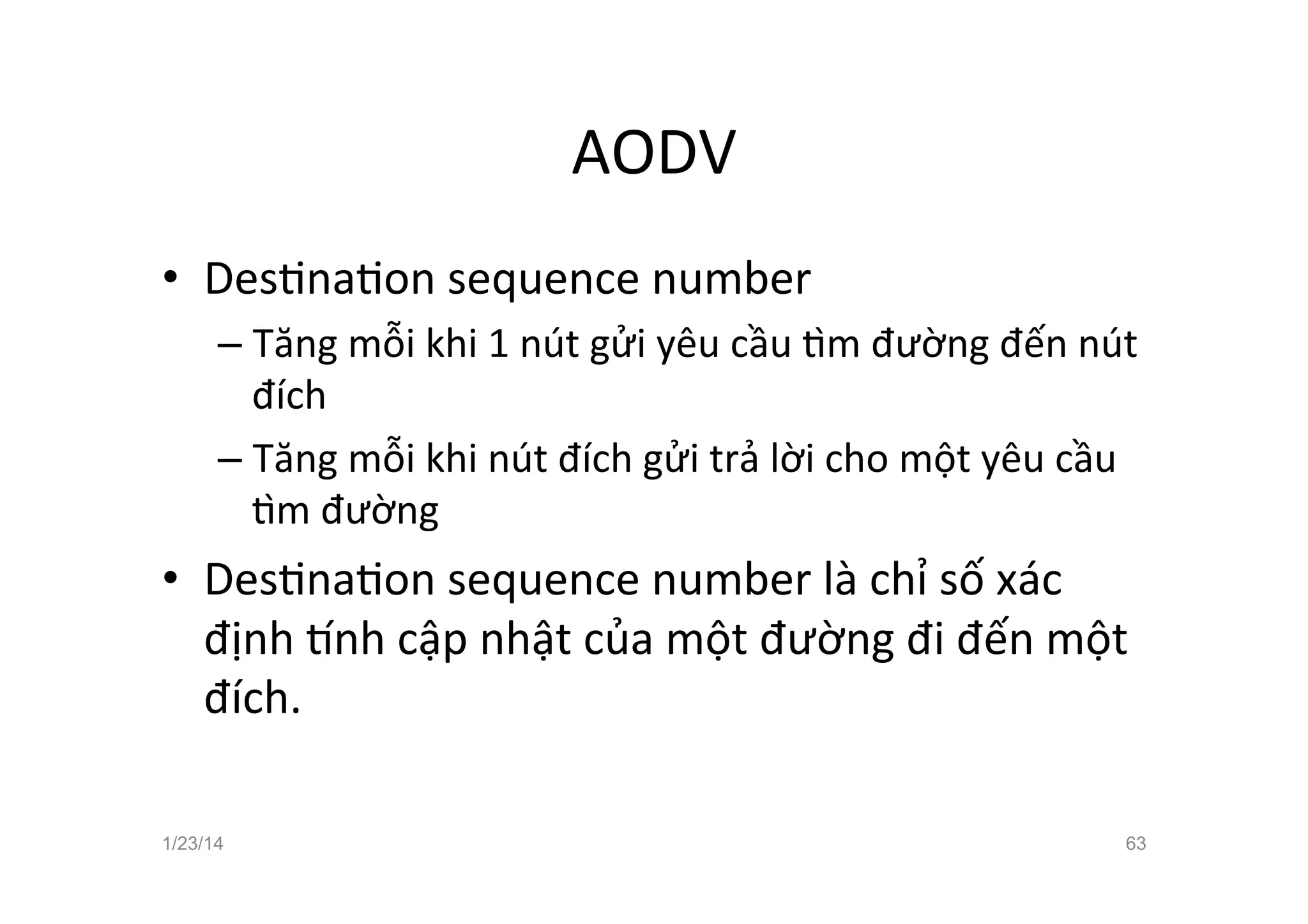 AODV	
  
•  DesCnaCon	
  sequence	
  number	
  
– Tăng	
  mỗi	
  khi	
  1	
  nút	
  gửi	
  yêu	
  cầu	
  ™m	
  đường	
  đến	
  nút	
  
đích	
  
– Tăng	
  mỗi	
  khi	
  nút	
  đích	
  gửi	
  trả	
  lời	
  cho	
  một	
  yêu	
  cầu	
  
™m	
  đường	
  
•  DesCnaCon	
  sequence	
  number	
  là	
  chỉ	
  số	
  xác	
  
định	
   nh	
  cập	
  nhật	
  của	
  một	
  đường	
  đi	
  đến	
  một	
  
đích.	
  	
  	
  
1/23/14 63
 