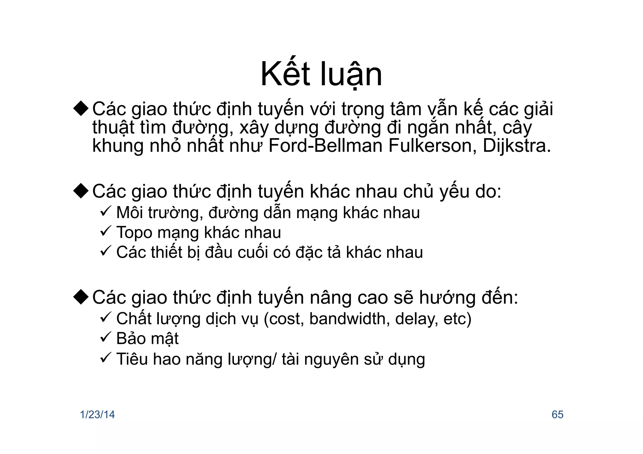 Kết luận
u Các giao thức định tuyến với trọng tâm vẫn kế các giải
thuật tìm đường, xây dựng đường đi ngắn nhất, cây
khung nhỏ nhất như Ford-Bellman Fulkerson, Dijkstra.
u Các giao thức định tuyến khác nhau chủ yếu do:
ü Môi trường, đường dẫn mạng khác nhau
ü Topo mạng khác nhau
ü Các thiết bị đầu cuối có đặc tả khác nhau
u Các giao thức định tuyến nâng cao sẽ hướng đến:
ü Chất lượng dịch vụ (cost, bandwidth, delay, etc)
ü Bảo mật
ü Tiêu hao năng lượng/ tài nguyên sử dụng
1/23/14 65
 