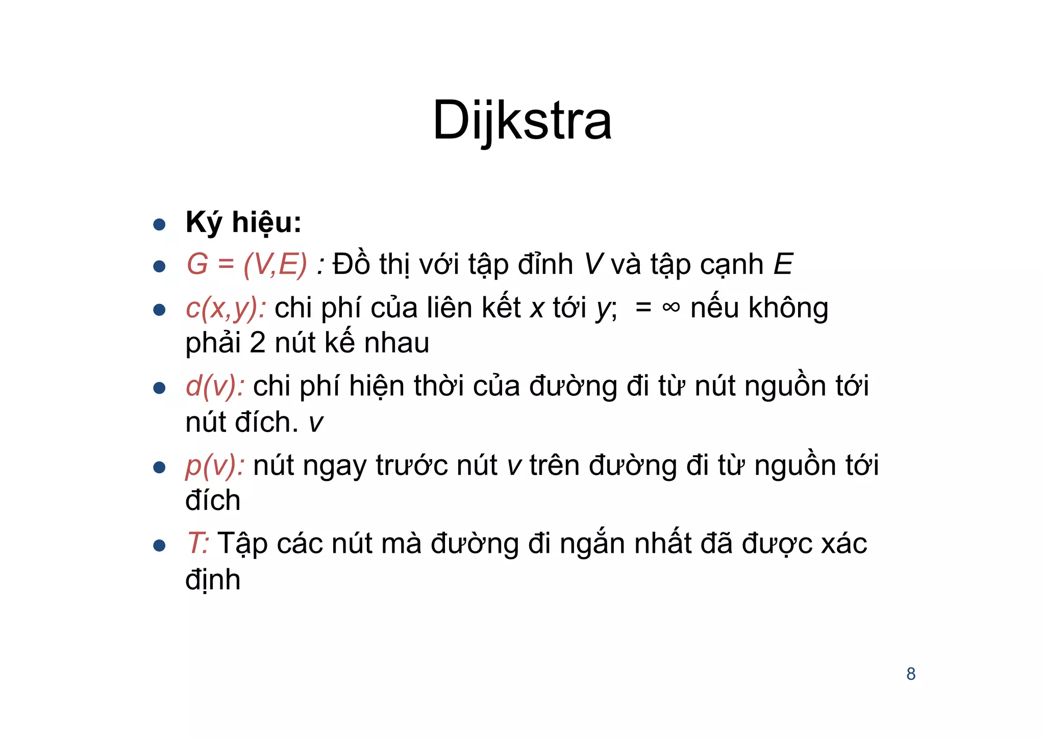 Dijkstra
8
l  Ký hiệu:
l  G = (V,E) : Đồ thị với tập đỉnh V và tập cạnh E
l  c(x,y): chi phí của liên kết x tới y; = ∞ nếu không
phải 2 nút kế nhau
l  d(v): chi phí hiện thời của đường đi từ nút nguồn tới
nút đích. v
l  p(v): nút ngay trước nút v trên đường đi từ nguồn tới
đích
l  T: Tập các nút mà đường đi ngắn nhất đã được xác
định
 
