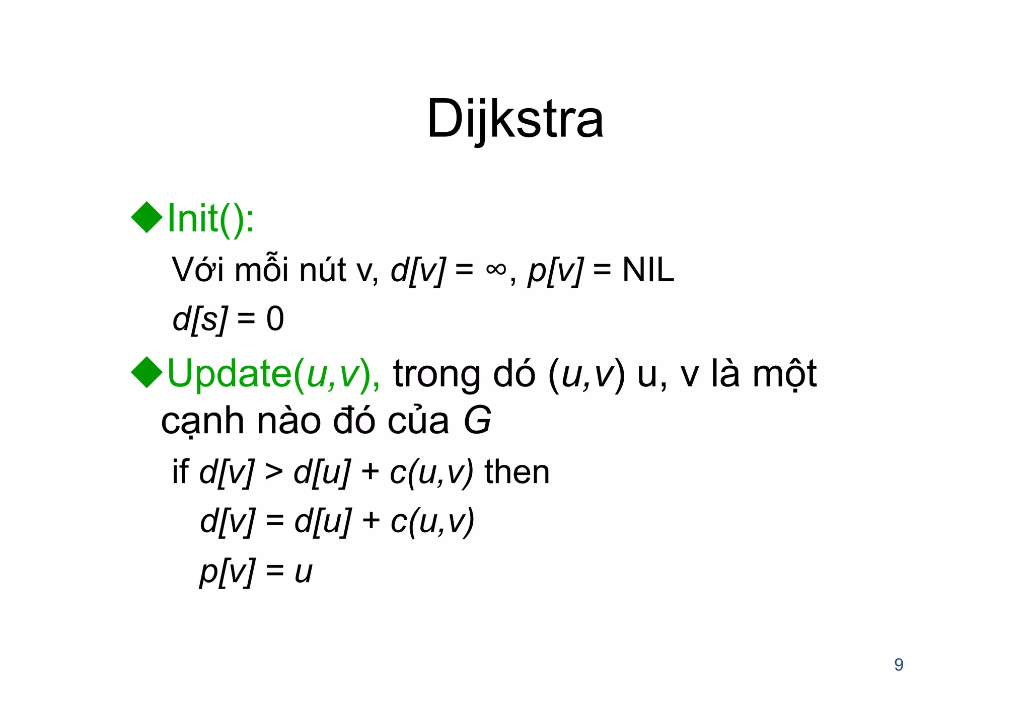 Dijkstra
u Init():
Với mỗi nút v, d[v] = ∞, p[v] = NIL
d[s] = 0
u Update(u,v), trong dó (u,v) u, v là một
cạnh nào đó của G
if d[v] > d[u] + c(u,v) then
d[v] = d[u] + c(u,v)
p[v] = u
9
 