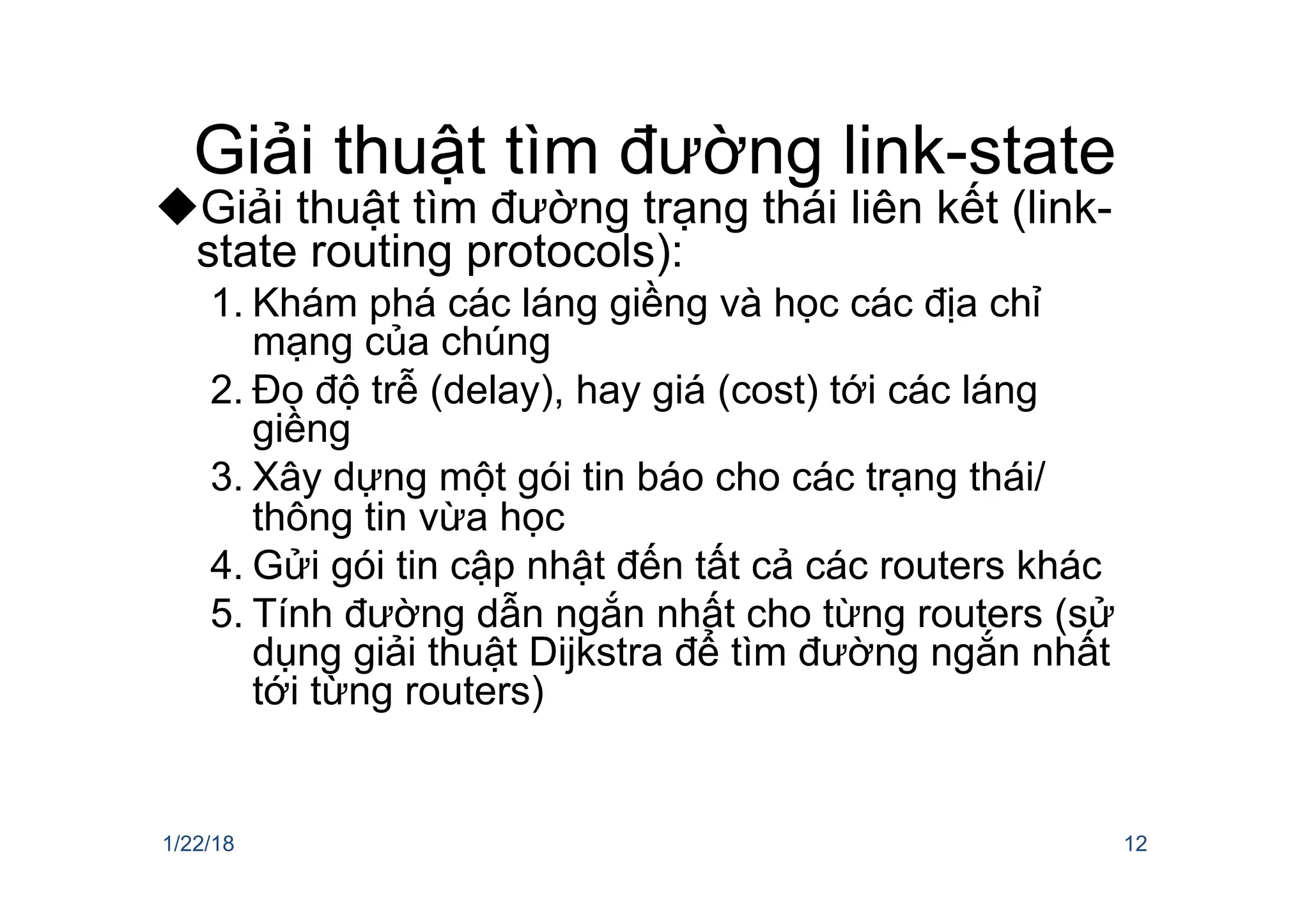 Giải thuật tìm đường link-state
uGiải thuật tìm đường trạng thái liên kết (link-
state routing protocols):
1. Khám phá các láng giềng và học các địa chỉ
mạng của chúng
2. Đo độ trễ (delay), hay giá (cost) tới các láng
giềng
3. Xây dựng một gói tin báo cho các trạng thái/
thông tin vừa học
4. Gửi gói tin cập nhật đến tất cả các routers khác
5. Tính đường dẫn ngắn nhất cho từng routers (sử
dụng giải thuật Dijkstra để tìm đường ngắn nhất
tới từng routers)
1/22/18 12
 