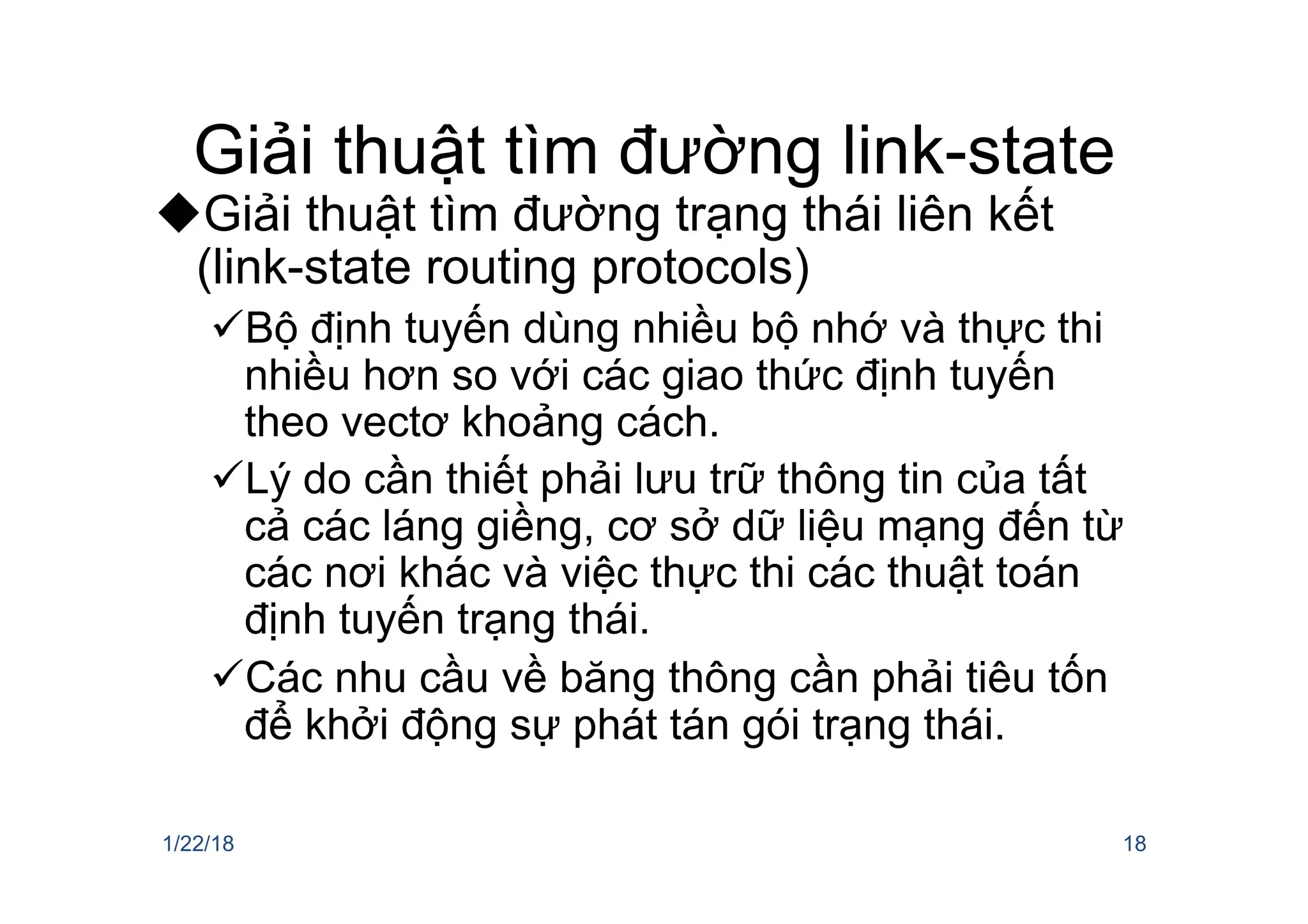 Giải thuật tìm đường link-state
uGiải thuật tìm đường trạng thái liên kết
(link-state routing protocols)
üBộ định tuyến dùng nhiều bộ nhớ và thực thi
nhiều hơn so với các giao thức định tuyến
theo vectơ khoảng cách.
üLý do cần thiết phải lưu trữ thông tin của tất
cả các láng giềng, cơ sở dữ liệu mạng đến từ
các nơi khác và việc thực thi các thuật toán
định tuyến trạng thái.
üCác nhu cầu về băng thông cần phải tiêu tốn
để khởi động sự phát tán gói trạng thái.
1/22/18 18
 