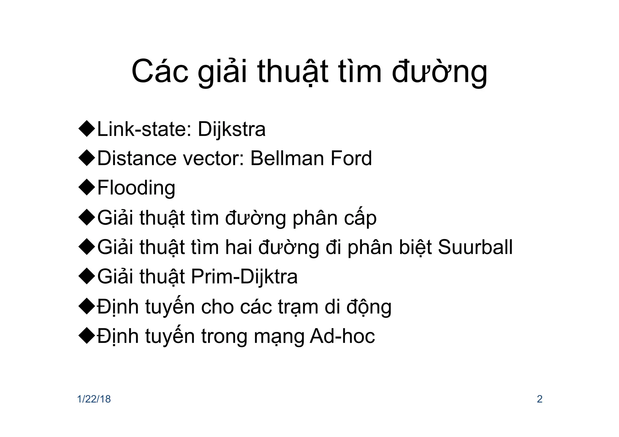 Các giải thuật tìm đường
uLink-state: Dijkstra
uDistance vector: Bellman Ford
uFlooding
uGiải thuật tìm đường phân cấp
uGiải thuật tìm hai đường đi phân biệt Suurball
uGiải thuật Prim-Dijktra
uĐịnh tuyến cho các trạm di động
uĐịnh tuyến trong mạng Ad-hoc
1/22/18 2
 