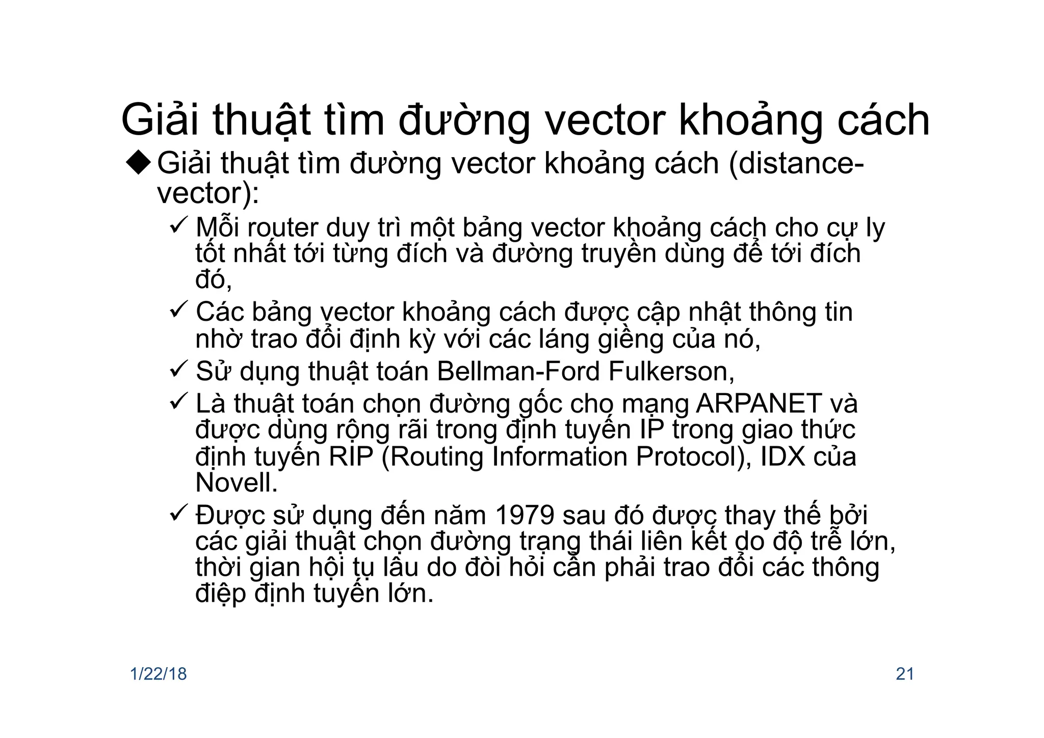 Giải thuật tìm đường vector khoảng cách
uGiải thuật tìm đường vector khoảng cách (distance-
vector):
ü Mỗi router duy trì một bảng vector khoảng cách cho cự ly
tốt nhất tới từng đích và đường truyền dùng để tới đích
đó,
ü Các bảng vector khoảng cách được cập nhật thông tin
nhờ trao đổi định kỳ với các láng giềng của nó,
ü Sử dụng thuật toán Bellman-Ford Fulkerson,
ü Là thuật toán chọn đường gốc cho mạng ARPANET và
được dùng rộng rãi trong định tuyến IP trong giao thức
định tuyến RIP (Routing Information Protocol), IDX của
Novell.
ü Được sử dụng đến năm 1979 sau đó được thay thế bởi
các giải thuật chọn đường trạng thái liên kết do độ trễ lớn,
thời gian hội tụ lâu do đòi hỏi cẩn phải trao đổi các thông
điệp định tuyến lớn.
1/22/18 21
 
