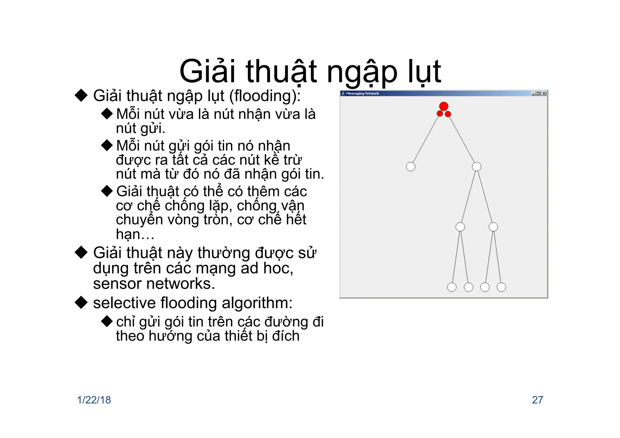 Giải thuật ngập lụt
u Giải thuật ngập lụt (flooding):
uMỗi nút vừa là nút nhận vừa là
nút gửi.
uMỗi nút gửi gói tin nó nhận
được ra tất cả các nút kề trừ
nút mà từ đó nó đã nhận gói tin.
uGiải thuật có thể có thêm các
cơ chế chống lặp, chống vận
chuyển vòng tròn, cơ chế hết
hạn…
u Giải thuật này thường được sử
dụng trên các mạng ad hoc,
sensor networks.
u selective flooding algorithm:
uchỉ gửi gói tin trên các đường đi
theo hướng của thiết bị đích
1/22/18 27
 