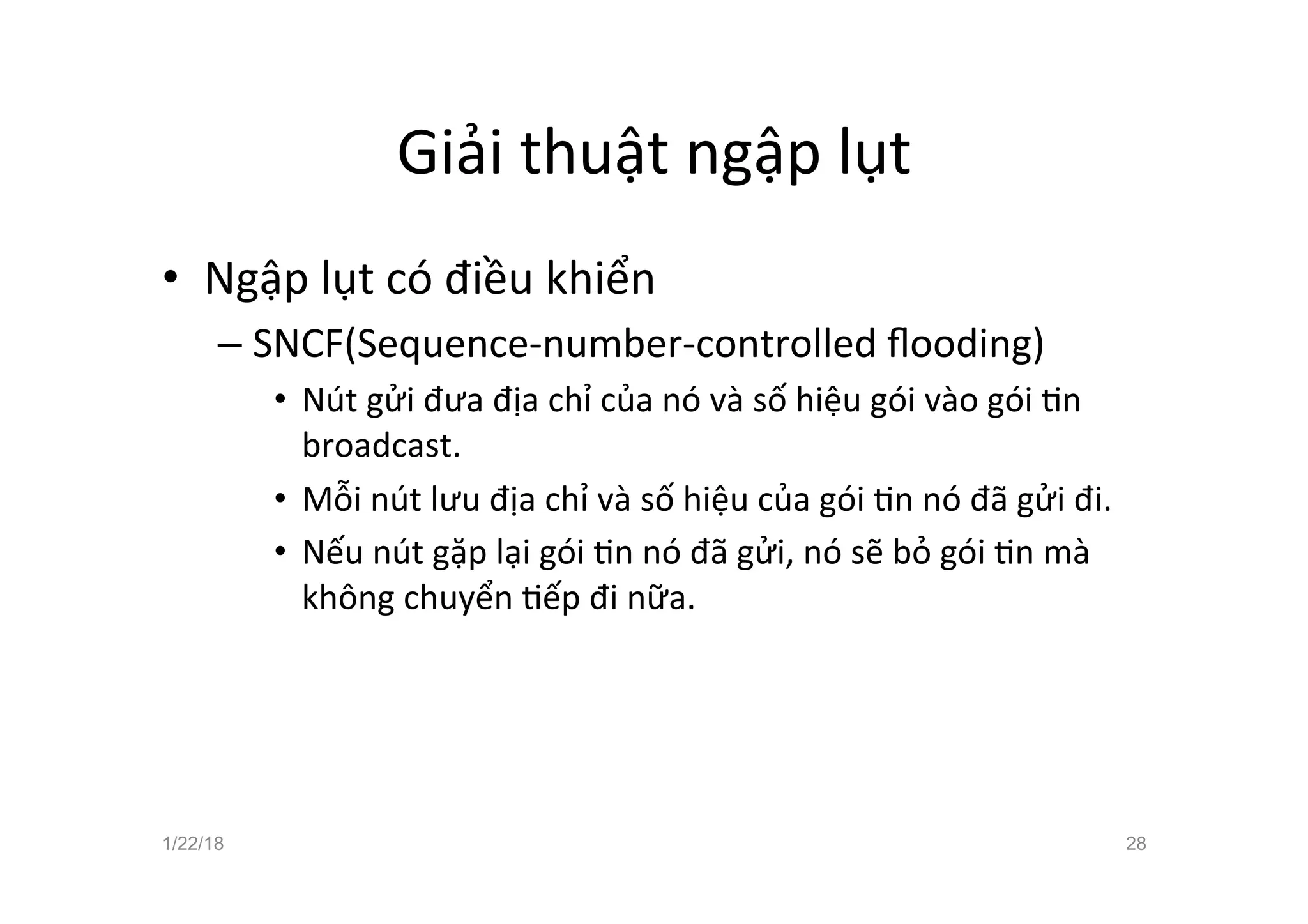 Giải thuật ngập lụt
• Ngập lụt có điều khiển
– SNCF(Sequence-number-controlled ﬂooding)
• Nút gửi đưa địa chỉ của nó và số hiệu gói vào gói an
broadcast.
• Mỗi nút lưu địa chỉ và số hiệu của gói an nó đã gửi đi.
• Nếu nút gặp lại gói an nó đã gửi, nó sẽ bỏ gói an mà
không chuyển aếp đi nữa.
1/22/18 28
 