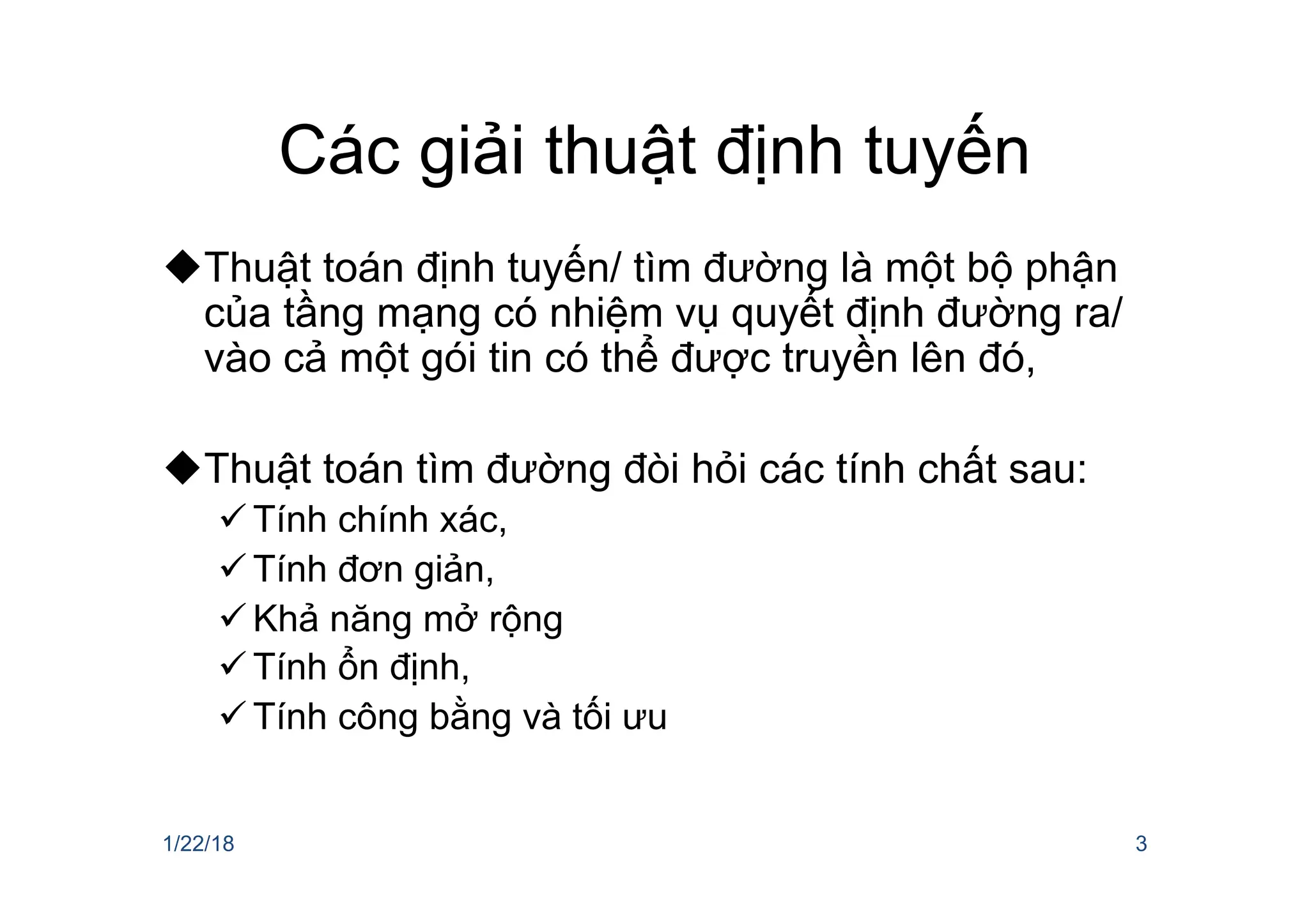 Các giải thuật định tuyến
uThuật toán định tuyến/ tìm đường là một bộ phận
của tầng mạng có nhiệm vụ quyết định đường ra/
vào cả một gói tin có thể được truyền lên đó,
uThuật toán tìm đường đòi hỏi các tính chất sau:
ü Tính chính xác,
ü Tính đơn giản,
ü Khả năng mở rộng
ü Tính ổn định,
ü Tính công bằng và tối ưu
1/22/18 3
 