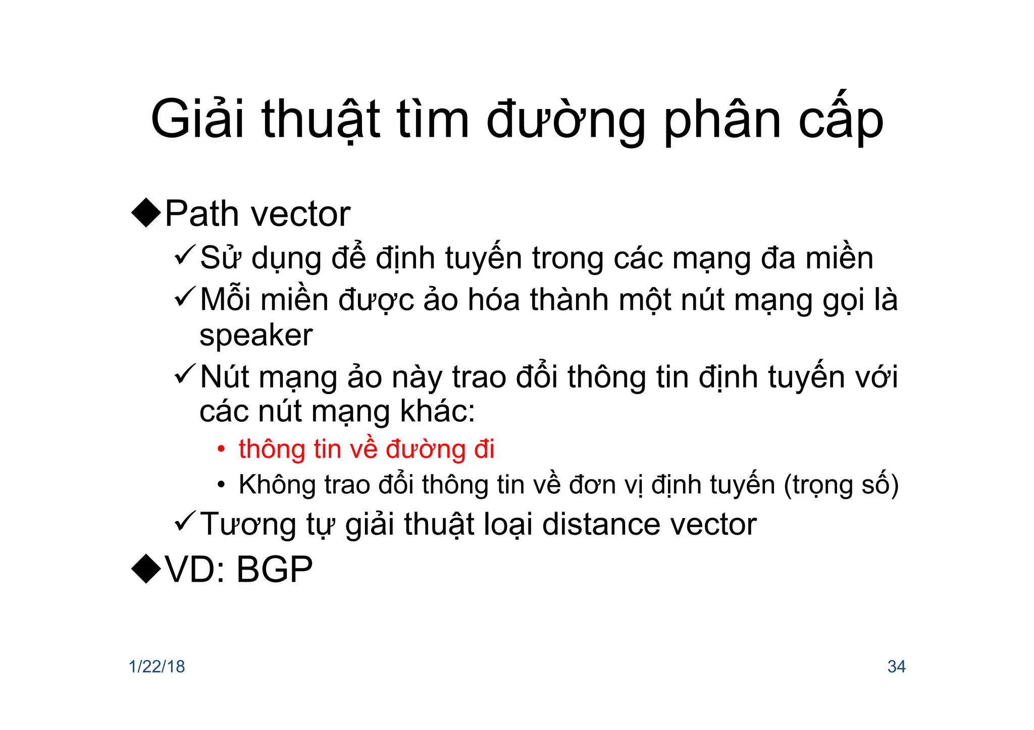 Giải thuật tìm đường phân cấp
uPath vector
üSử dụng để định tuyến trong các mạng đa miền
üMỗi miền được ảo hóa thành một nút mạng gọi là
speaker
üNút mạng ảo này trao đổi thông tin định tuyến với
các nút mạng khác:
• thông tin về đường đi
• Không trao đổi thông tin về đơn vị định tuyến (trọng số)
üTương tự giải thuật loại distance vector
uVD: BGP
1/22/18 34
 
