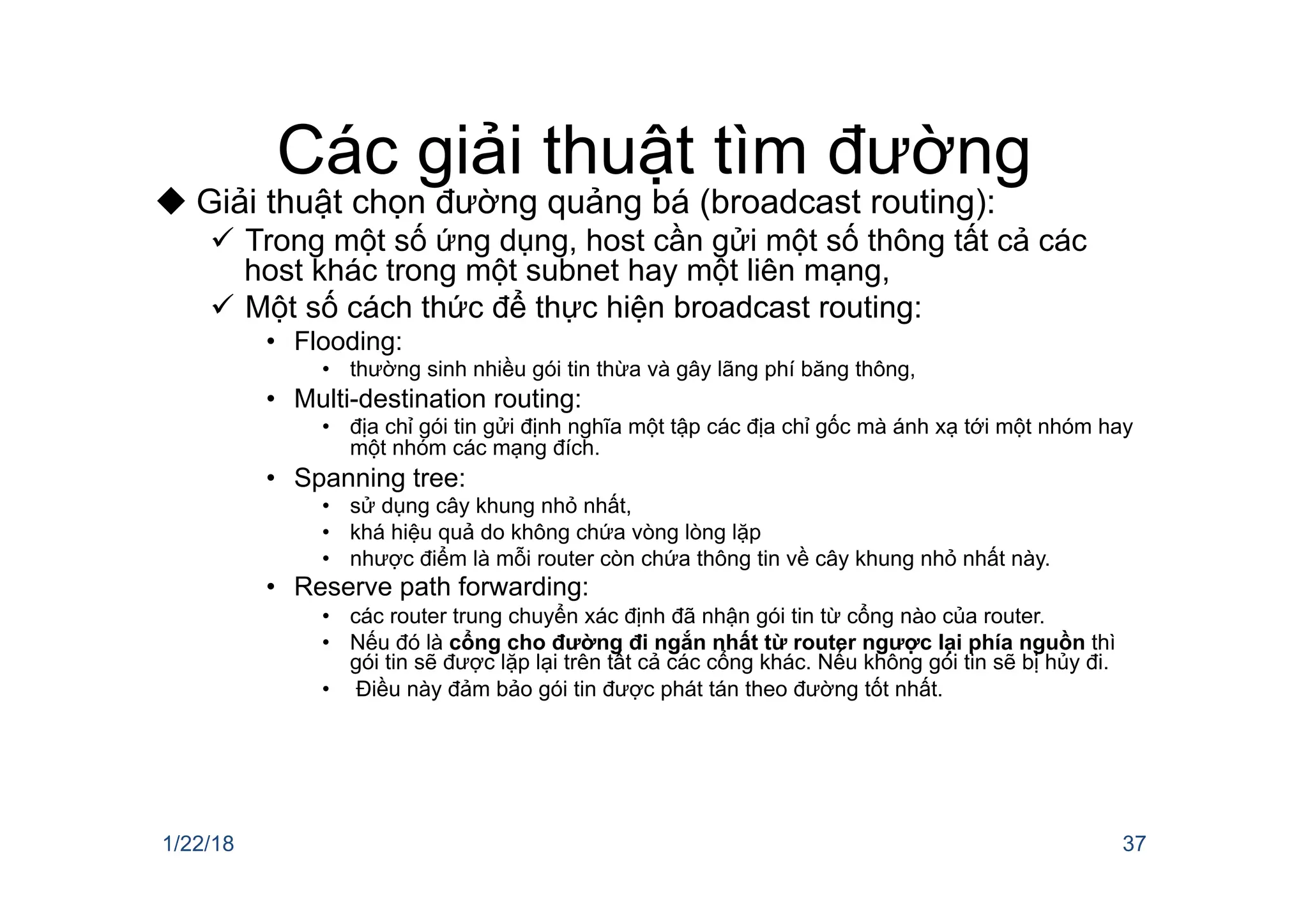Các giải thuật tìm đường
u Giải thuật chọn đường quảng bá (broadcast routing):
ü Trong một số ứng dụng, host cần gửi một số thông tất cả các
host khác trong một subnet hay một liên mạng,
ü Một số cách thức để thực hiện broadcast routing:
• Flooding:
• thường sinh nhiều gói tin thừa và gây lãng phí băng thông,
• Multi-destination routing:
• địa chỉ gói tin gửi định nghĩa một tập các địa chỉ gốc mà ánh xạ tới một nhóm hay
một nhóm các mạng đích.
• Spanning tree:
• sử dụng cây khung nhỏ nhất,
• khá hiệu quả do không chứa vòng lòng lặp
• nhược điểm là mỗi router còn chứa thông tin về cây khung nhỏ nhất này.
• Reserve path forwarding:
• các router trung chuyển xác định đã nhận gói tin từ cổng nào của router.
• Nếu đó là cổng cho đường đi ngắn nhất từ router ngược lại phía nguồn thì
gói tin sẽ được lặp lại trên tất cả các cổng khác. Nếu không gói tin sẽ bị hủy đi.
• Điều này đảm bảo gói tin được phát tán theo đường tốt nhất.
1/22/18 37
 