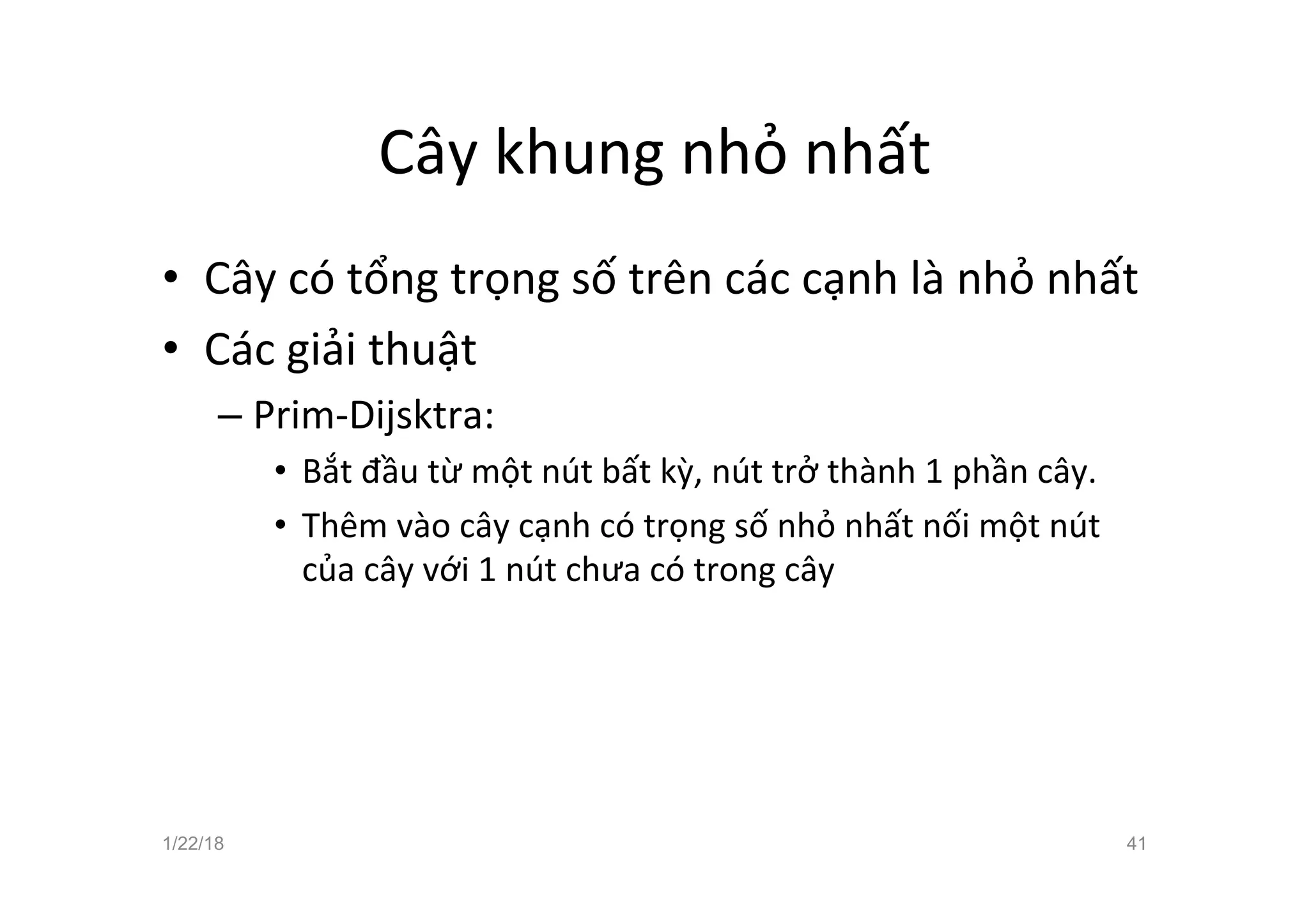 Cây khung nhỏ nhất
• Cây có tổng trọng số trên các cạnh là nhỏ nhất
• Các giải thuật
– Prim-Dijsktra:
• Bắt đầu từ một nút bất kỳ, nút trở thành 1 phần cây.
• Thêm vào cây cạnh có trọng số nhỏ nhất nối một nút
của cây với 1 nút chưa có trong cây
1/22/18 41
 
