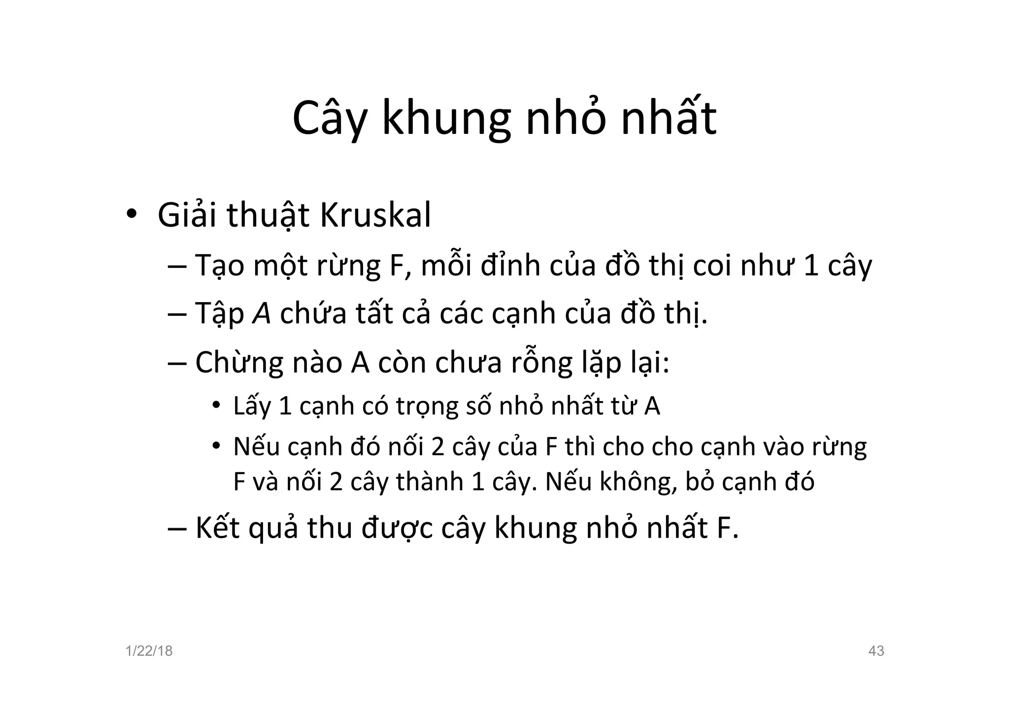 Cây khung nhỏ nhất
• Giải thuật Kruskal
– Tạo một rừng F, mỗi đỉnh của đồ thị coi như 1 cây
– Tập A chứa tất cả các cạnh của đồ thị.
– Chừng nào A còn chưa rỗng lặp lại:
• Lấy 1 cạnh có trọng số nhỏ nhất từ A
• Nếu cạnh đó nối 2 cây của F thì cho cho cạnh vào rừng
F và nối 2 cây thành 1 cây. Nếu không, bỏ cạnh đó
– Kết quả thu được cây khung nhỏ nhất F.
1/22/18 43
 