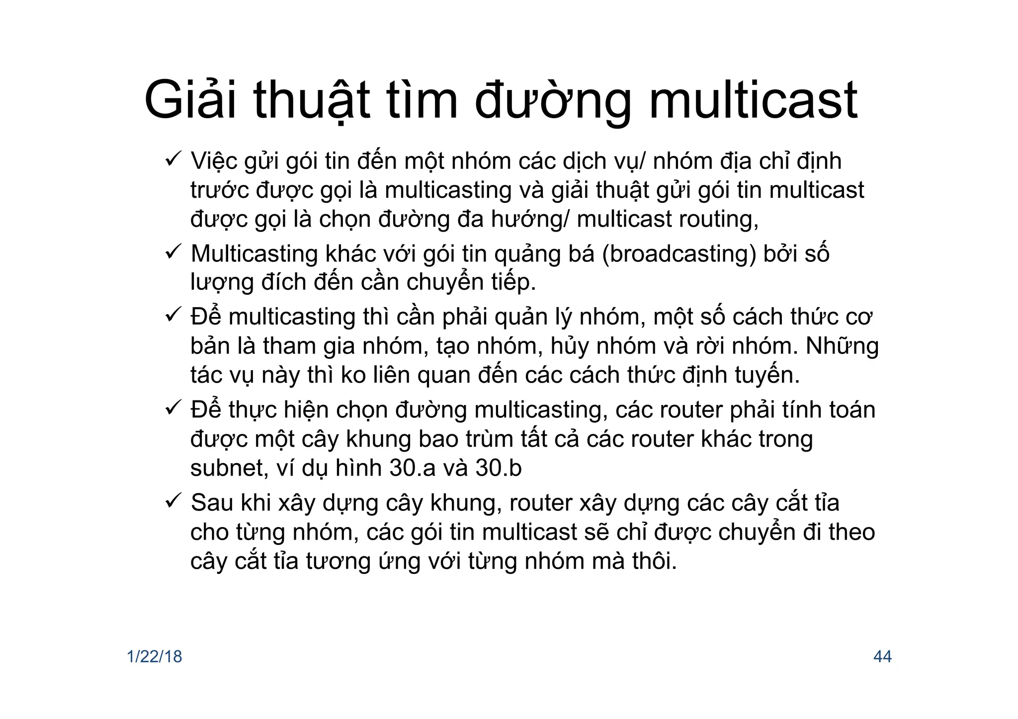 Giải thuật tìm đường multicast
ü Việc gửi gói tin đến một nhóm các dịch vụ/ nhóm địa chỉ định
trước được gọi là multicasting và giải thuật gửi gói tin multicast
được gọi là chọn đường đa hướng/ multicast routing,
ü Multicasting khác với gói tin quảng bá (broadcasting) bởi số
lượng đích đến cần chuyển tiếp.
ü Để multicasting thì cần phải quản lý nhóm, một số cách thức cơ
bản là tham gia nhóm, tạo nhóm, hủy nhóm và rời nhóm. Những
tác vụ này thì ko liên quan đến các cách thức định tuyến.
ü Để thực hiện chọn đường multicasting, các router phải tính toán
được một cây khung bao trùm tất cả các router khác trong
subnet, ví dụ hình 30.a và 30.b
ü Sau khi xây dựng cây khung, router xây dựng các cây cắt tỉa
cho từng nhóm, các gói tin multicast sẽ chỉ được chuyển đi theo
cây cắt tỉa tương ứng với từng nhóm mà thôi.
1/22/18 44
 