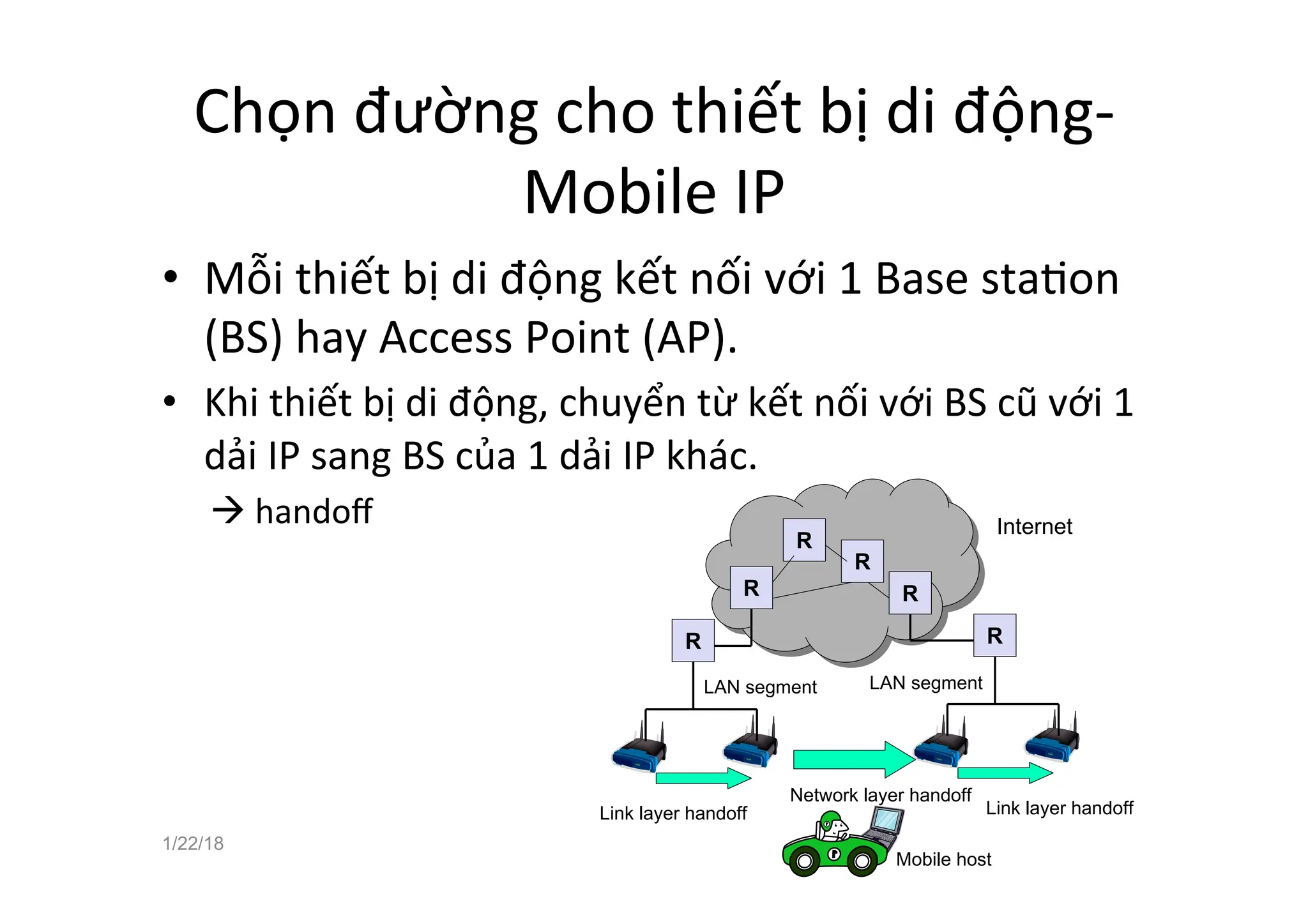 Chọn đường cho thiết bị di động-
Mobile IP
• Mỗi thiết bị di động kết nối với 1 Base staaon
(BS) hay Access Point (AP).
• Khi thiết bị di động, chuyển từ kết nối với BS cũ với 1
dải IP sang BS của 1 dải IP khác.
à handoﬀ
1/22/18 48
Illustrating Link Layer and Network Layer
Handoff
R
LAN segment LAN segment
Link layer handoff Link layer handoff
Network layer handoff
Mobile host
R
R
R
R
R
Internet
 