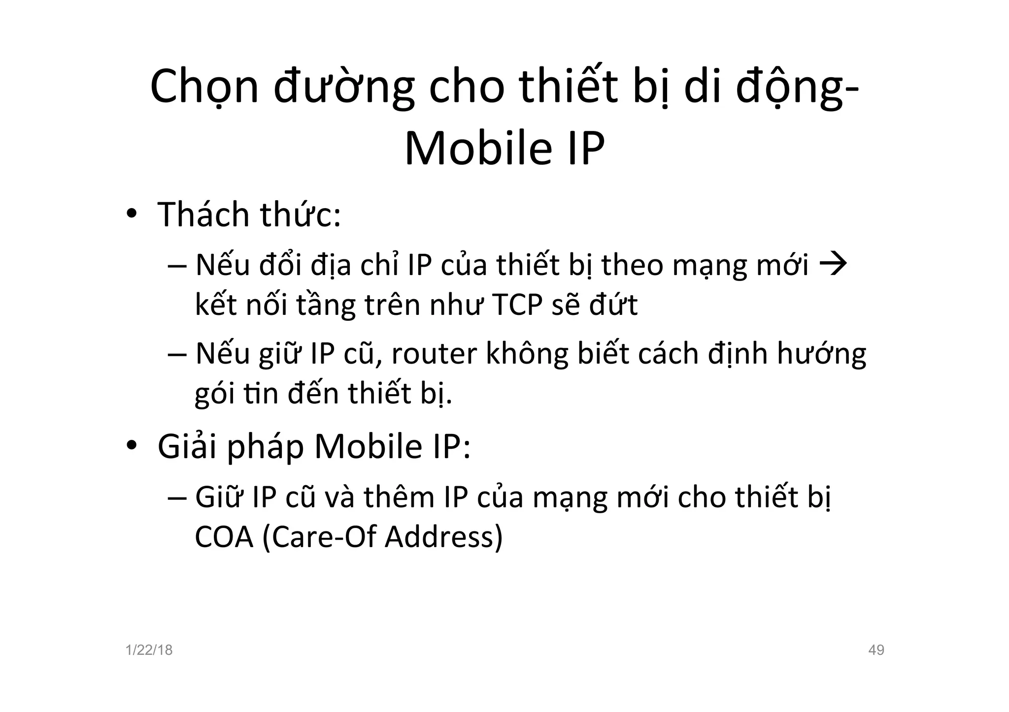 Chọn đường cho thiết bị di động-
Mobile IP
• Thách thức:
– Nếu đổi địa chỉ IP của thiết bị theo mạng mới à
kết nối tầng trên như TCP sẽ đứt
– Nếu giữ IP cũ, router không biết cách định hướng
gói an đến thiết bị.
• Giải pháp Mobile IP:
– Giữ IP cũ và thêm IP của mạng mới cho thiết bị
COA (Care-Of Address)
1/22/18 49
 