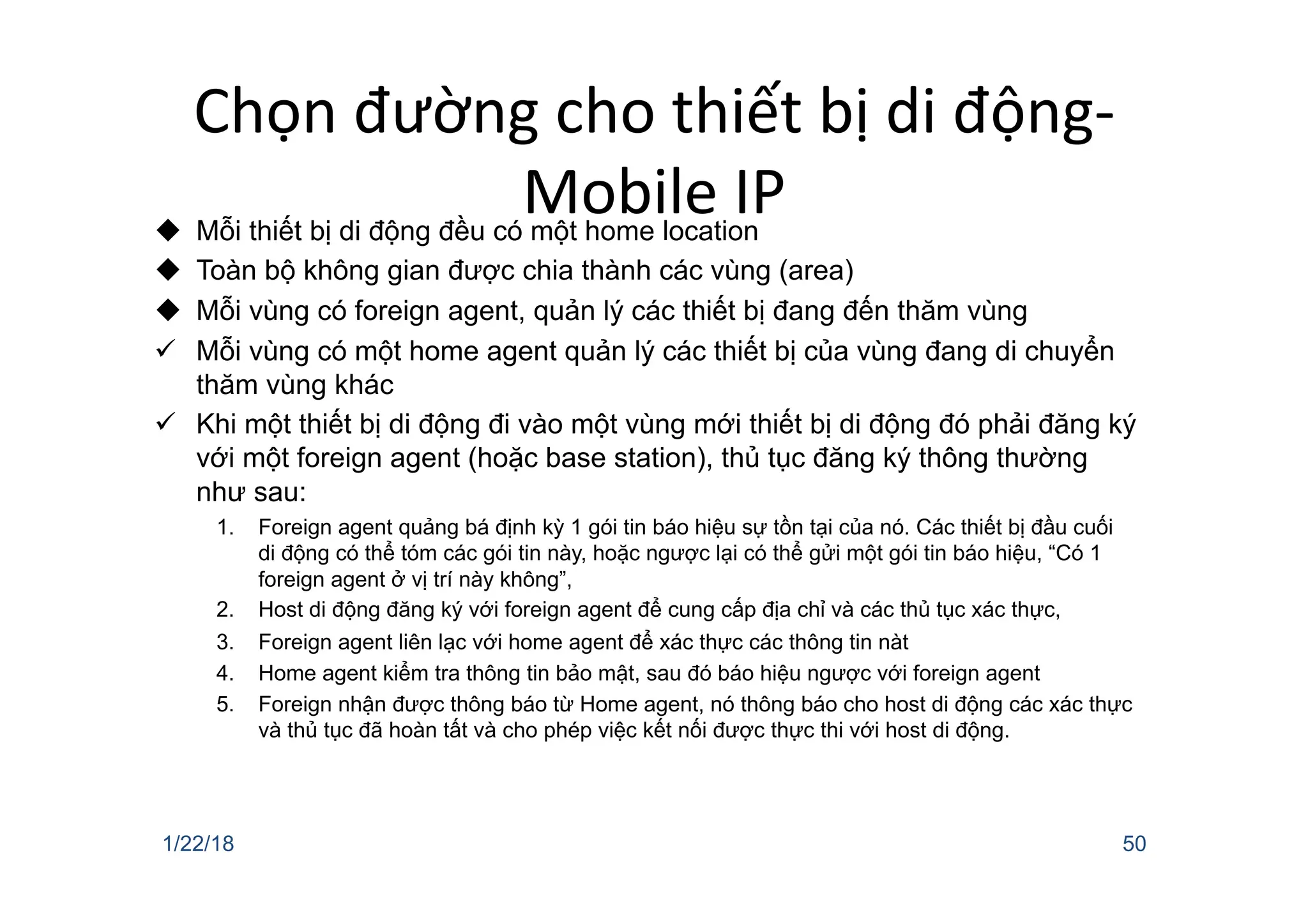 Chọn đường cho thiết bị di động-
Mobile IP
u Mỗi thiết bị di động đều có một home location
u Toàn bộ không gian được chia thành các vùng (area)
u Mỗi vùng có foreign agent, quản lý các thiết bị đang đến thăm vùng
ü Mỗi vùng có một home agent quản lý các thiết bị của vùng đang di chuyển
thăm vùng khác
ü Khi một thiết bị di động đi vào một vùng mới thiết bị di động đó phải đăng ký
với một foreign agent (hoặc base station), thủ tục đăng ký thông thường
như sau:
1. Foreign agent quảng bá định kỳ 1 gói tin báo hiệu sự tồn tại của nó. Các thiết bị đầu cuối
di động có thể tóm các gói tin này, hoặc ngược lại có thể gửi một gói tin báo hiệu, “Có 1
foreign agent ở vị trí này không”,
2. Host di động đăng ký với foreign agent để cung cấp địa chỉ và các thủ tục xác thực,
3. Foreign agent liên lạc với home agent để xác thực các thông tin nàt
4. Home agent kiểm tra thông tin bảo mật, sau đó báo hiệu ngược với foreign agent
5. Foreign nhận được thông báo từ Home agent, nó thông báo cho host di động các xác thực
và thủ tục đã hoàn tất và cho phép việc kết nối được thực thi với host di động.
1/22/18 50
 