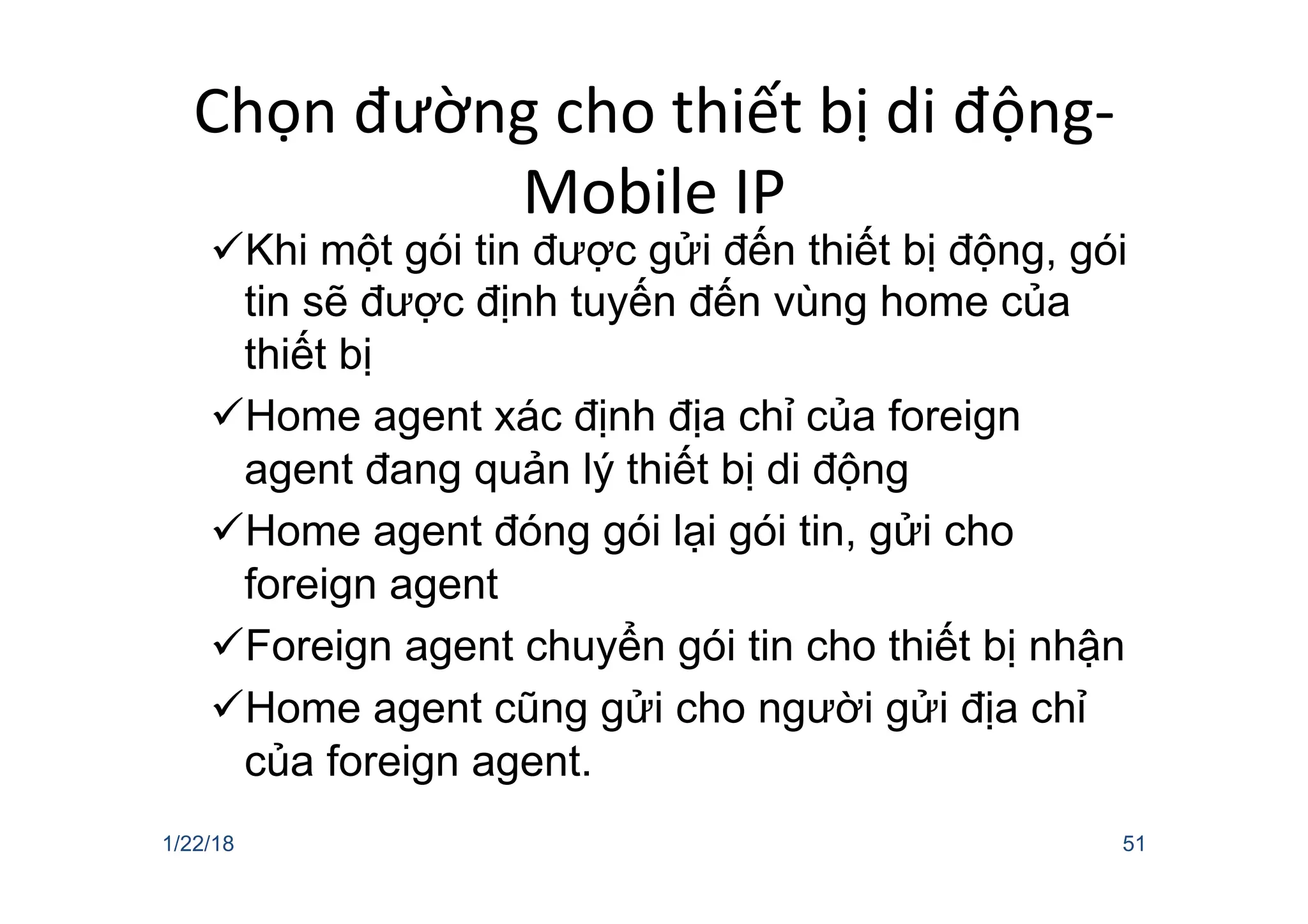 Chọn đường cho thiết bị di động-
Mobile IP
üKhi một gói tin được gửi đến thiết bị động, gói
tin sẽ được định tuyến đến vùng home của
thiết bị
üHome agent xác định địa chỉ của foreign
agent đang quản lý thiết bị di động
üHome agent đóng gói lại gói tin, gửi cho
foreign agent
üForeign agent chuyển gói tin cho thiết bị nhận
üHome agent cũng gửi cho người gửi địa chỉ
của foreign agent.
1/22/18 51
 