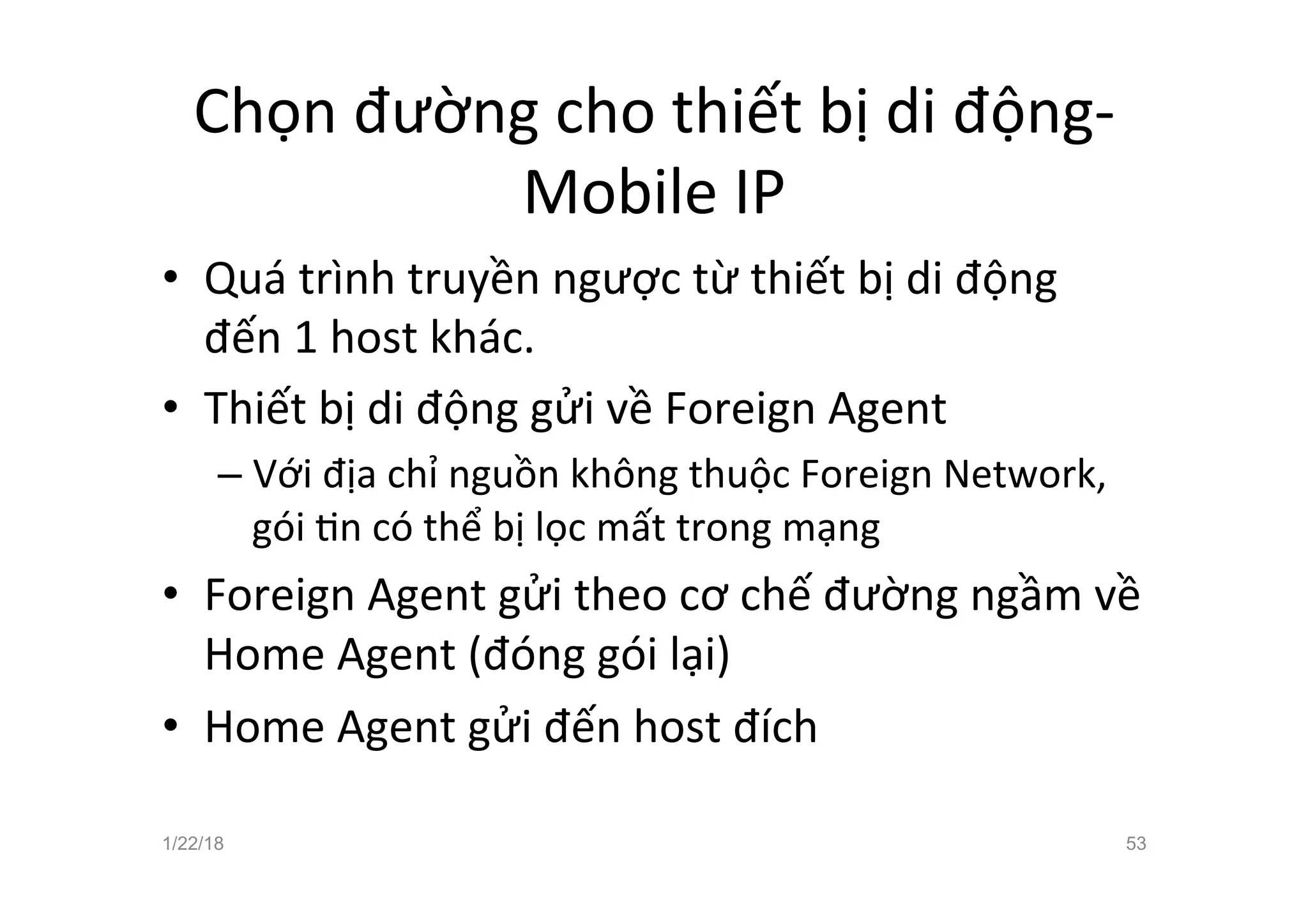 Chọn đường cho thiết bị di động-
Mobile IP
• Quá trình truyền ngược từ thiết bị di động
đến 1 host khác.
• Thiết bị di động gửi về Foreign Agent
– Với địa chỉ nguồn không thuộc Foreign Network,
gói an có thể bị lọc mất trong mạng
• Foreign Agent gửi theo cơ chế đường ngầm về
Home Agent (đóng gói lại)
• Home Agent gửi đến host đích
1/22/18 53
 