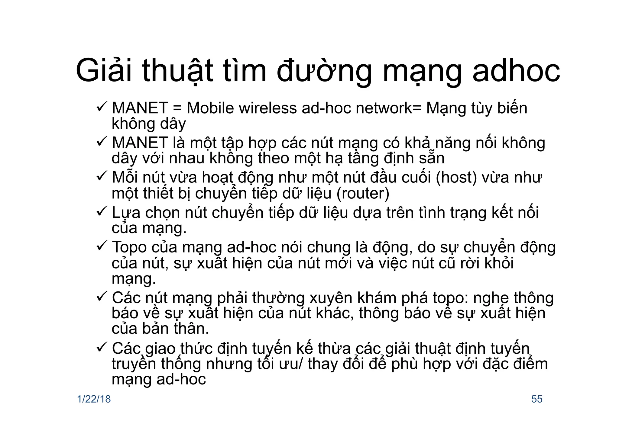 Giải thuật tìm đường mạng adhoc
ü MANET = Mobile wireless ad-hoc network= Mạng tùy biến
không dây
ü MANET là một tập hợp các nút mạng có khả năng nối không
dây với nhau không theo một hạ tầng định sẵn
ü Mỗi nút vừa hoạt động như một nút đầu cuối (host) vừa như
một thiết bị chuyển tiếp dữ liệu (router)
ü Lựa chọn nút chuyển tiếp dữ liệu dựa trên tình trạng kết nối
của mạng.
ü Topo của mạng ad-hoc nói chung là động, do sự chuyển động
của nút, sự xuất hiện của nút mới và việc nút cũ rời khỏi
mạng.
ü Các nút mạng phải thường xuyên khám phá topo: nghe thông
báo về sự xuất hiện của nút khác, thông báo về sự xuất hiện
của bản thân.
ü Các giao thức định tuyến kế thừa các giải thuật định tuyến
truyền thống nhưng tối ưu/ thay đổi để phù hợp với đặc điểm
mạng ad-hoc
1/22/18 55
 