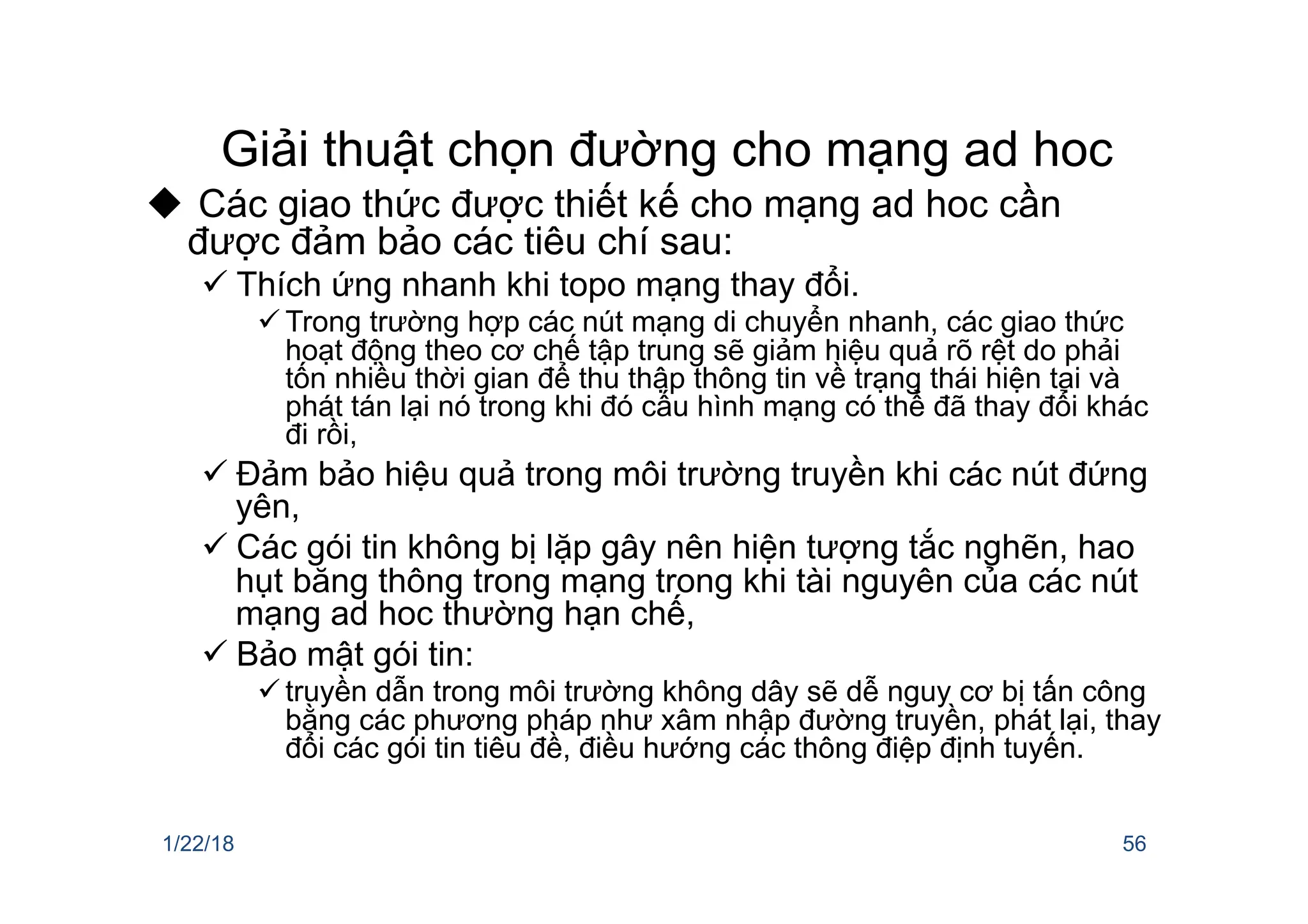 Giải thuật chọn đường cho mạng ad hoc
u Các giao thức được thiết kế cho mạng ad hoc cần
được đảm bảo các tiêu chí sau:
ü Thích ứng nhanh khi topo mạng thay đổi.
ü Trong trường hợp các nút mạng di chuyển nhanh, các giao thức
hoạt động theo cơ chế tập trung sẽ giảm hiệu quả rõ rệt do phải
tốn nhiều thời gian để thu thập thông tin về trạng thái hiện tại và
phát tán lại nó trong khi đó cấu hình mạng có thể đã thay đổi khác
đi rồi,
ü Đảm bảo hiệu quả trong môi trường truyền khi các nút đứng
yên,
ü Các gói tin không bị lặp gây nên hiện tượng tắc nghẽn, hao
hụt băng thông trong mạng trong khi tài nguyên của các nút
mạng ad hoc thường hạn chế,
ü Bảo mật gói tin:
ü truyền dẫn trong môi trường không dây sẽ dễ nguy cơ bị tấn công
bằng các phương pháp như xâm nhập đường truyền, phát lại, thay
đổi các gói tin tiêu đề, điều hướng các thông điệp định tuyến.
1/22/18 56
 
