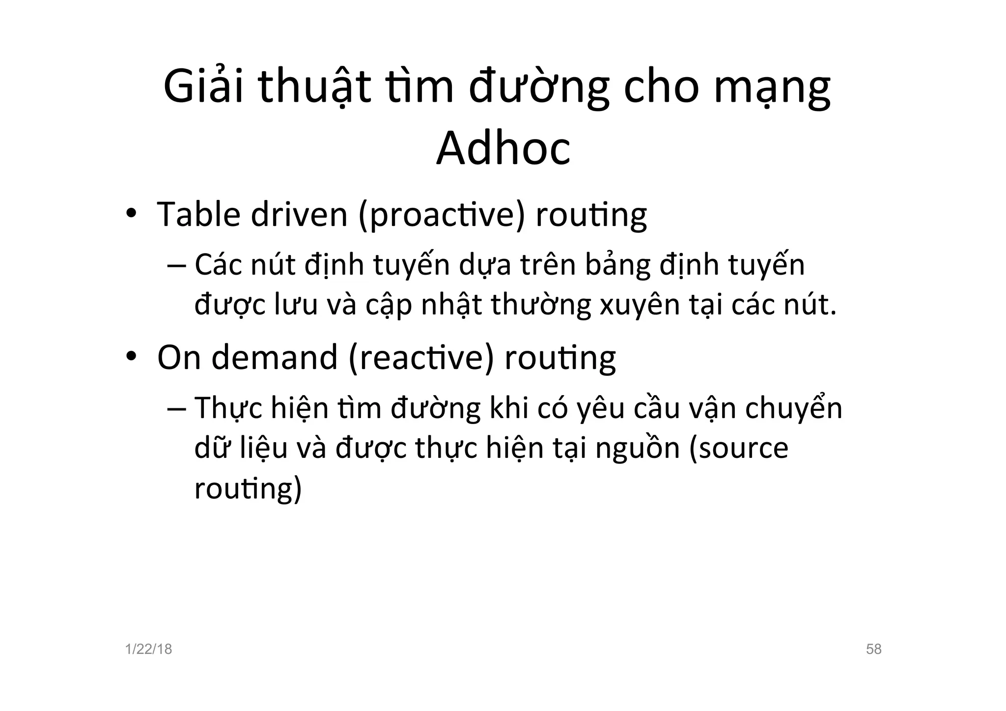Giải thuật žm đường cho mạng
Adhoc
• Table driven (proacave) rouang
– Các nút định tuyến dựa trên bảng định tuyến
được lưu và cập nhật thường xuyên tại các nút.
• On demand (reacave) rouang
– Thực hiện žm đường khi có yêu cầu vận chuyển
dữ liệu và được thực hiện tại nguồn (source
rouang)
1/22/18 58
 