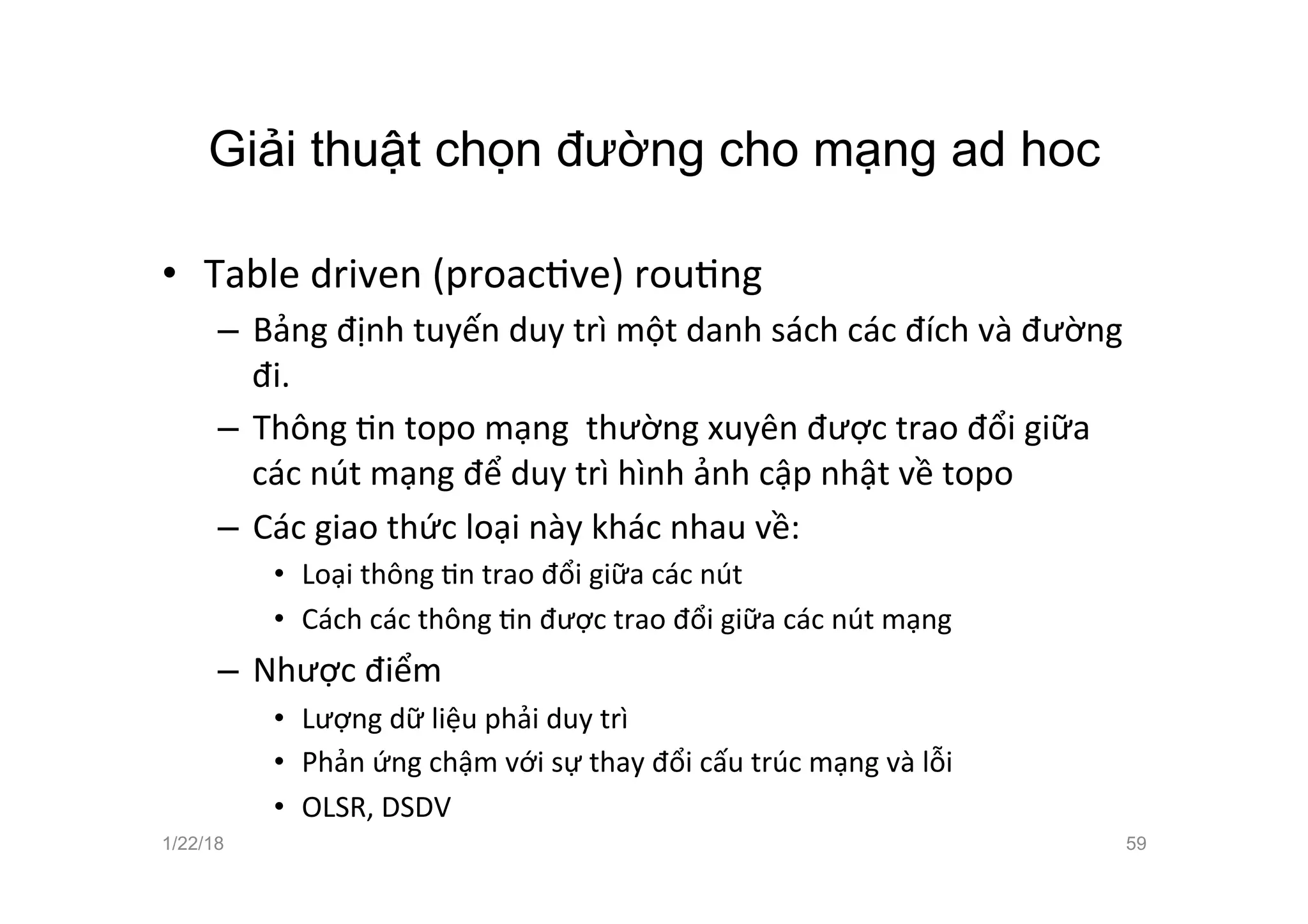 Giải thuật chọn đường cho mạng ad hoc
• Table driven (proacave) rouang
– Bảng định tuyến duy trì một danh sách các đích và đường
đi.
– Thông an topo mạng thường xuyên được trao đổi giữa
các nút mạng để duy trì hình ảnh cập nhật về topo
– Các giao thức loại này khác nhau về:
• Loại thông an trao đổi giữa các nút
• Cách các thông an được trao đổi giữa các nút mạng
– Nhược điểm
• Lượng dữ liệu phải duy trì
• Phản ứng chậm với sự thay đổi cấu trúc mạng và lỗi
• OLSR, DSDV
1/22/18 59
 