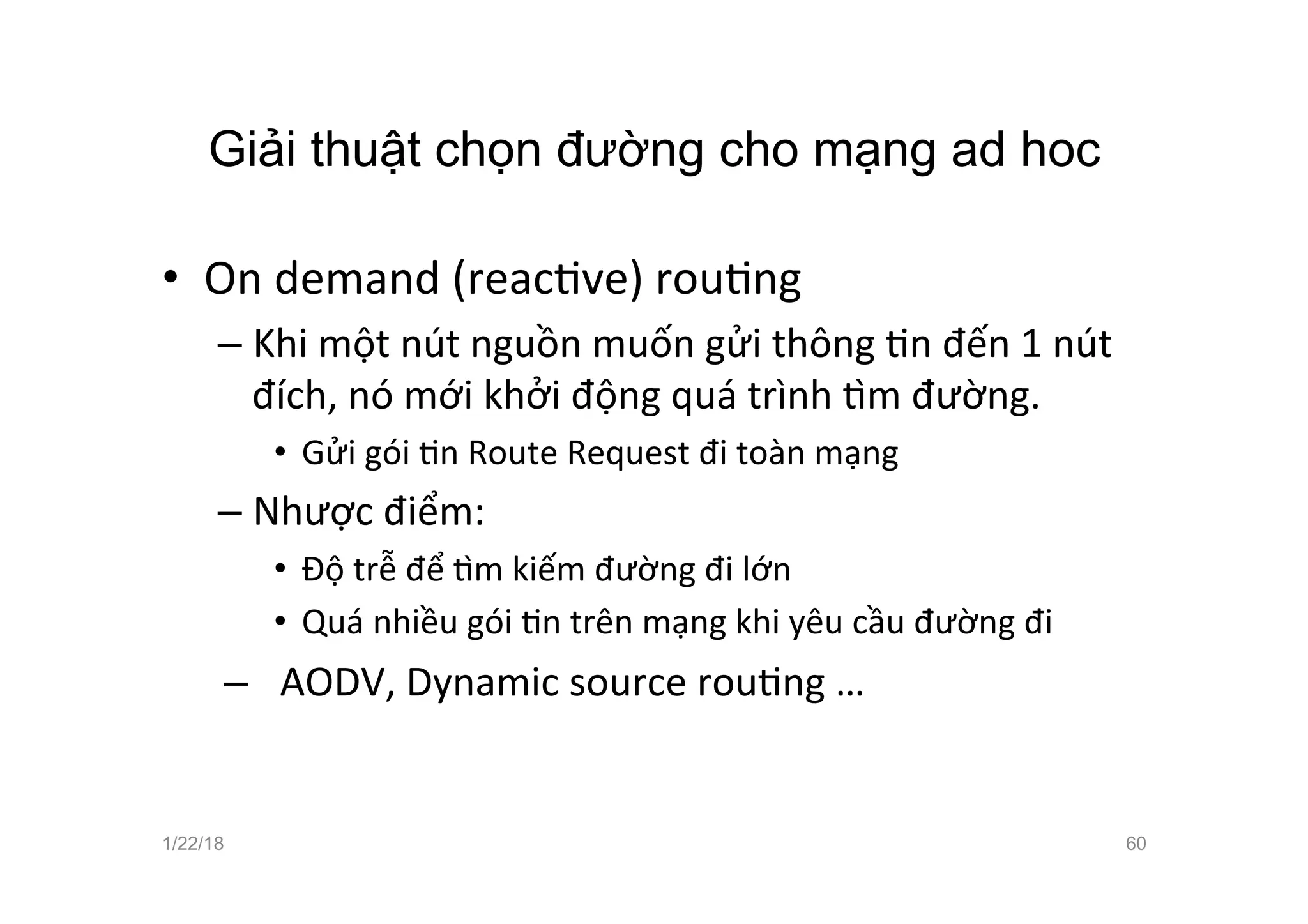 Giải thuật chọn đường cho mạng ad hoc
• On demand (reacave) rouang
– Khi một nút nguồn muốn gửi thông an đến 1 nút
đích, nó mới khởi động quá trình žm đường.
• Gửi gói an Route Request đi toàn mạng
– Nhược điểm:
• Độ trễ để žm kiếm đường đi lớn
• Quá nhiều gói an trên mạng khi yêu cầu đường đi
– AODV, Dynamic source rouang …
1/22/18 60
 