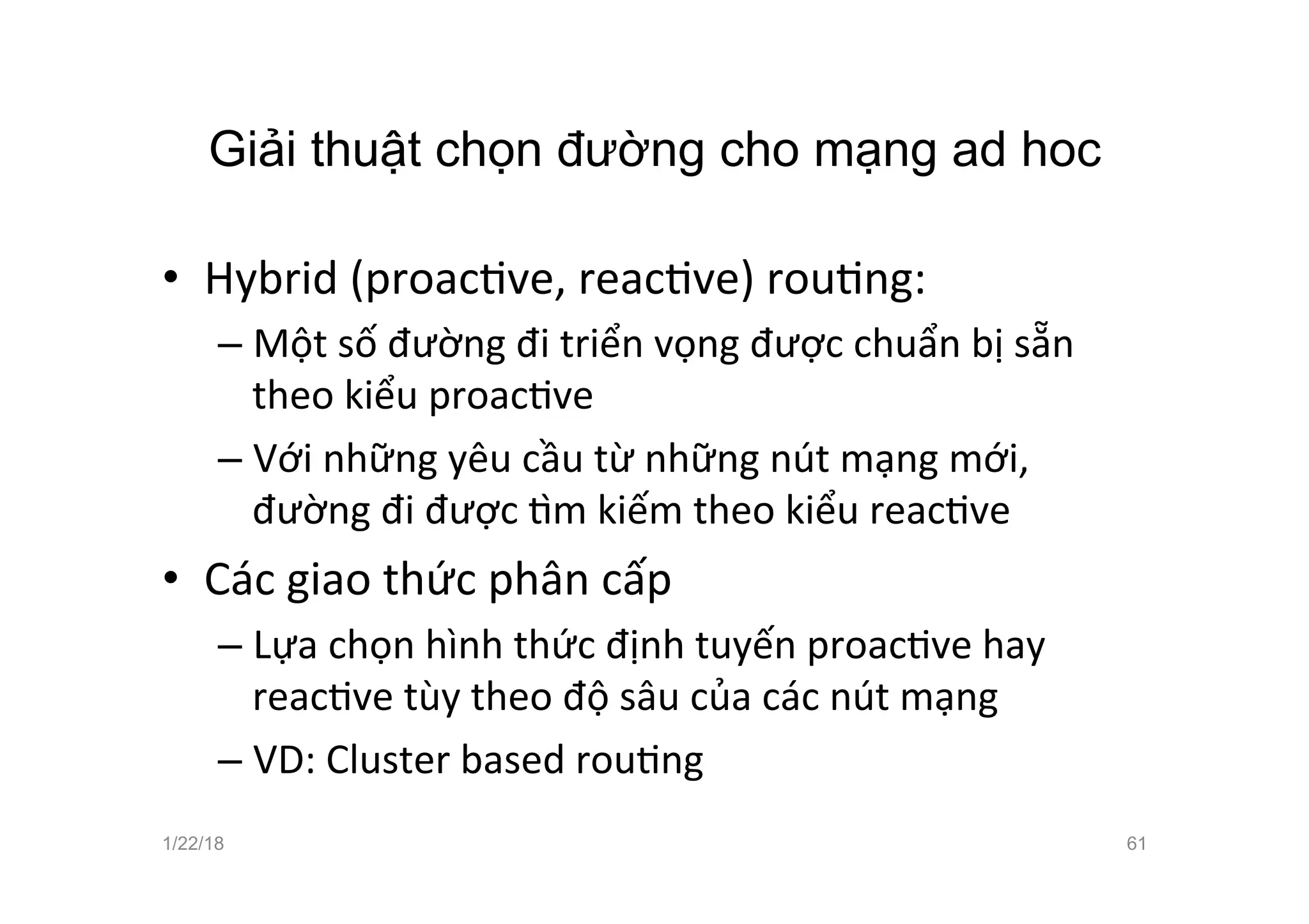 Giải thuật chọn đường cho mạng ad hoc
• Hybrid (proacave, reacave) rouang:
– Một số đường đi triển vọng được chuẩn bị sẵn
theo kiểu proacave
– Với những yêu cầu từ những nút mạng mới,
đường đi được žm kiếm theo kiểu reacave
• Các giao thức phân cấp
– Lựa chọn hình thức định tuyến proacave hay
reacave tùy theo độ sâu của các nút mạng
– VD: Cluster based rouang
1/22/18 61
 