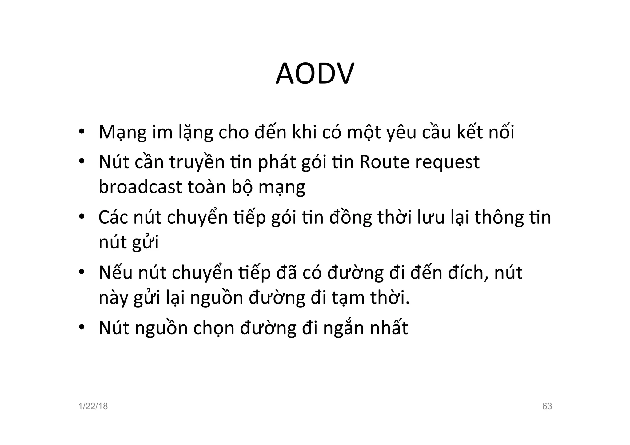 AODV
• Mạng im lặng cho đến khi có một yêu cầu kết nối
• Nút cần truyền an phát gói an Route request
broadcast toàn bộ mạng
• Các nút chuyển aếp gói an đồng thời lưu lại thông an
nút gửi
• Nếu nút chuyển aếp đã có đường đi đến đích, nút
này gửi lại nguồn đường đi tạm thời.
• Nút nguồn chọn đường đi ngắn nhất
1/22/18 63
 