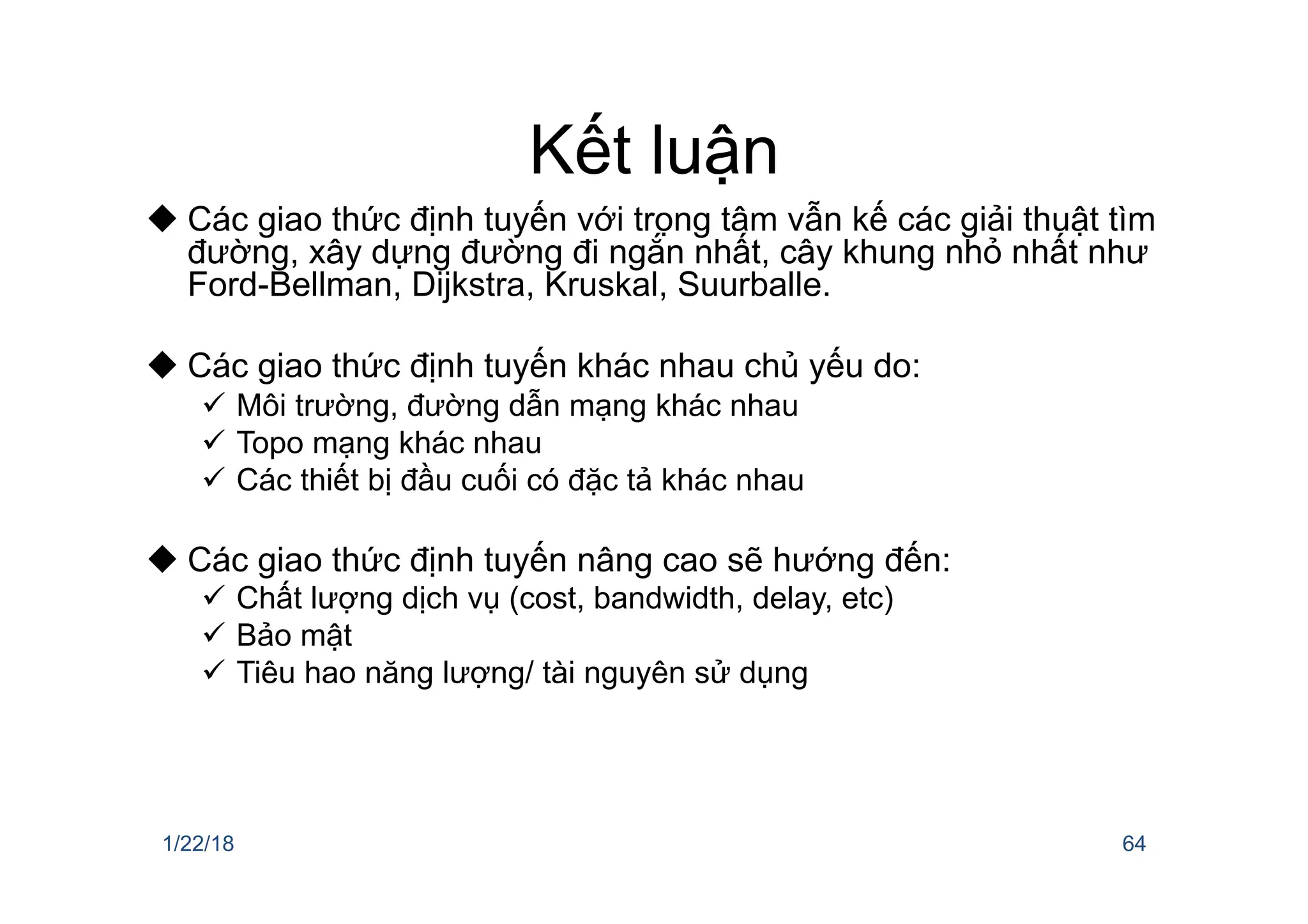 Kết luận
u Các giao thức định tuyến với trọng tâm vẫn kế các giải thuật tìm
đường, xây dựng đường đi ngắn nhất, cây khung nhỏ nhất như
Ford-Bellman, Dijkstra, Kruskal, Suurballe.
u Các giao thức định tuyến khác nhau chủ yếu do:
ü Môi trường, đường dẫn mạng khác nhau
ü Topo mạng khác nhau
ü Các thiết bị đầu cuối có đặc tả khác nhau
u Các giao thức định tuyến nâng cao sẽ hướng đến:
ü Chất lượng dịch vụ (cost, bandwidth, delay, etc)
ü Bảo mật
ü Tiêu hao năng lượng/ tài nguyên sử dụng
1/22/18 64
 
