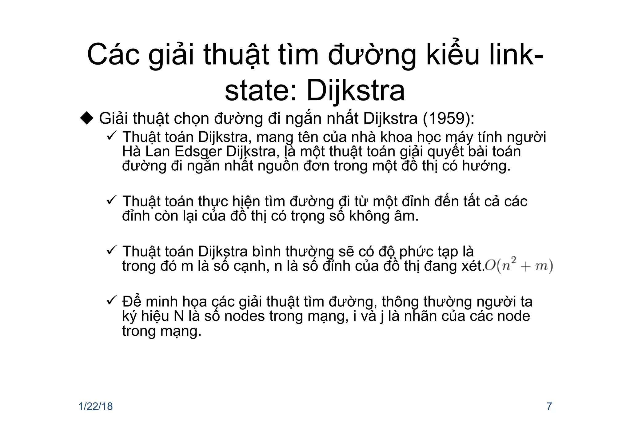 Các giải thuật tìm đường kiểu link-
state: Dijkstra
u Giải thuật chọn đường đi ngắn nhất Dijkstra (1959):
ü Thuật toán Dijkstra, mang tên của nhà khoa học máy tính người
Hà Lan Edsger Dijkstra, là một thuật toán giải quyết bài toán
đường đi ngắn nhất nguồn đơn trong một đồ thị có hướng.
ü Thuật toán thực hiện tìm đường đi từ một đỉnh đến tất cả các
đỉnh còn lại của đồ thị có trọng số không âm.
ü Thuật toán Dijkstra bình thường sẽ có độ phức tạp là
trong đó m là số cạnh, n là số đỉnh của đồ thị đang xét.
ü Để minh họa các giải thuật tìm đường, thông thường người ta
ký hiệu N là số nodes trong mạng, i và j là nhãn của các node
trong mạng.
1/22/18 7
 