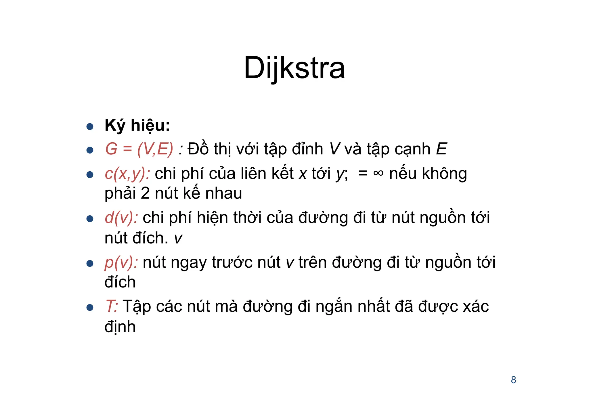 Dijkstra
8
l Ký hiệu:
l G = (V,E) : Đồ thị với tập đỉnh V và tập cạnh E
l c(x,y): chi phí của liên kết x tới y; = ∞ nếu không
phải 2 nút kế nhau
l d(v): chi phí hiện thời của đường đi từ nút nguồn tới
nút đích. v
l p(v): nút ngay trước nút v trên đường đi từ nguồn tới
đích
l T: Tập các nút mà đường đi ngắn nhất đã được xác
định
 