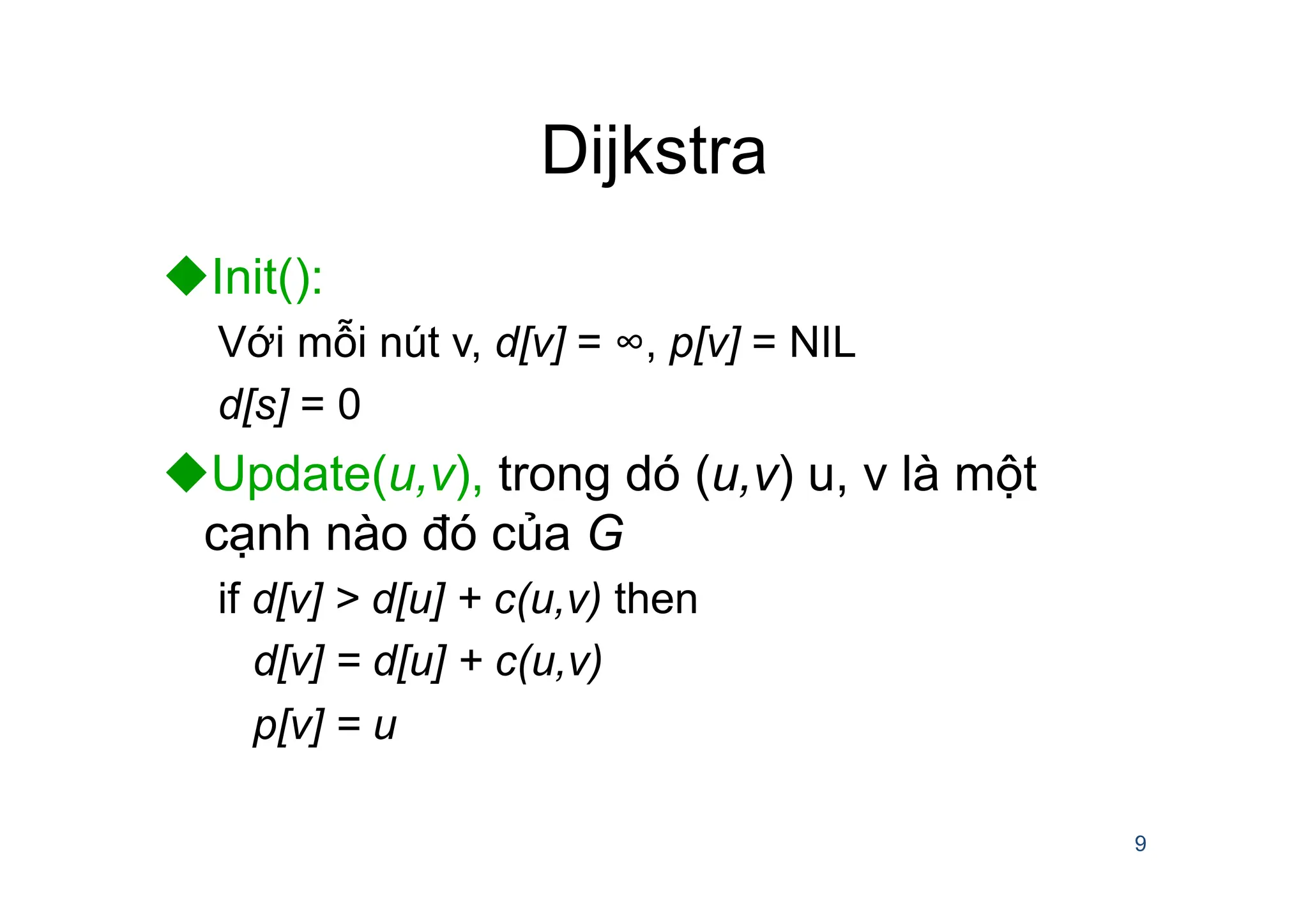 Dijkstra
uInit():
Với mỗi nút v, d[v] = ∞, p[v] = NIL
d[s] = 0
uUpdate(u,v), trong dó (u,v) u, v là một
cạnh nào đó của G
if d[v] > d[u] + c(u,v) then
d[v] = d[u] + c(u,v)
p[v] = u
9
 