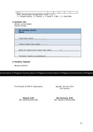 12
4
Note: Setiap aspek menggunakan skala 1 s.d. 5
1 = Sangat Kurang 2 = Kurang 3 = Cukup 4 = Baik 5 = Amat Baik
3. Penilaian Diri
Bentuk: jurnal belajar
Contoh Format:
My Learning Journal
Name:
I have learn about ……………………….
I want to learn more about ……………..
What do I need to do to learn more about ……………… is ………………………………..
The items I learnt successfully are ………………………………………………..
4. Penilaian Sejawat
Berupa komentar
The Principal of SMP N 1 Banyudono
Slamet, S.Pd
NIP 1965041219871008
Boyolali, 06 June 2014
The Teacher
Eka Pramana, S.Pd
NIP 196503111987031008
onstruction in Progress Construction in Progress Construction in Progress Construction in Progress
onstruction in Construction in Progress
rogress
 