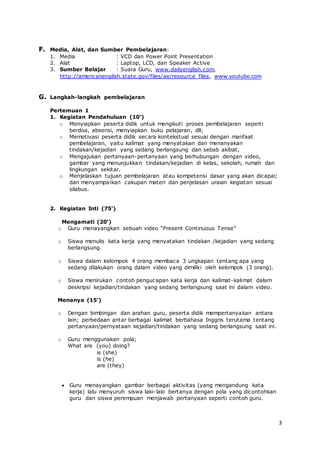 3
F. Media, Alat, dan Sumber Pembelajaran:
1. Media : VCD dan Power Point Presentation
2. Alat : Laptop, LCD, dan Speaker Active
3. Sumber Belajar : Suara Guru, www.dailyenglish.com,
http://americanenglish.state.gov/files/ae/resource_files, www.youtube.com
G. Langkah-langkah pembelajaran
Pertemuan 1
1. Kegiatan Pendahuluan (10’)
o Menyiapkan peserta didik untuk mengikuti proses pembelajaran seperti
berdoa, absensi, menyiapkan buku pelajaran, dll;
o Memotivasi peserta didik secara kontekstual sesuai dengan manfaat
pembelajaran, yaitu kalimat yang menyatakan dan menanyakan
tindakan/kejadian yang sedang berlangsung dan sebab akibat,
o Mengajukan pertanyaan-pertanyaan yang berhubungan dengan video,
gambar yang menunjukkan tindakan/kejadian di kelas, sekolah, rumah dan
lingkungan sekitar.
o Menjelaskan tujuan pembelajaran atau kompetensi dasar yang akan dicapai;
dan menyampaikan cakupan materi dan penjelasan uraian kegiatan sesuai
silabus.
2. Kegiatan Inti (75’)
Mengamati (20’)
o Guru menayangkan sebuah video “Present Continuous Tense”
o Siswa menulis kata kerja yang menyatakan tindakan /kejadian yang sedang
berlangsung.
o Siswa dalam kelompok 4 orang membaca 3 ungkapan tentang apa yang
sedang dilakukan orang dalam video yang dimiliki oleh kelompok (3 orang).
o Siswa menirukan contoh pengucapan kata kerja dan kalimat-kalimat dalam
deskripsi kejadian/tindakan yang sedang berlangsung saat ini dalam video.
Menanya (15’)
o Dengan bimbingan dan arahan guru, peserta didik mempertanyakan antara
lain; perbedaan antar berbagai kalimat berbahasa Inggris terutama tentang
pertanyaan/pernyataan kejadian/tindakan yang sedang berlangsung saat ini.
o Guru menggunakan pola;
What are (you) doing?
is (she)
is (he)
are (they)
 Guru menayangkan gambar berbagai aktivitas (yang mengandung kata
kerja) lalu menyuruh siswa laki-laki bertanya dengan pola yang dicontohkan
guru dan siswa perempuan menjawab pertanyaan seperti contoh guru.
 