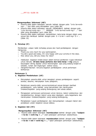 4
___PPT 01: SLIDE 06
Mengumpulkan Informasi (40’)
 Peserta didik dalam kelompok menulis kalimat dengan pola: “s+to be+verb-
ing+ …” dari slide yang ditampilkan guru (slide 08)
 Peserta didik dalam kelompok menulis (MENGUBAH) kalimat dengan pola
“s+to be+not+verb-ing+ … “ MENJADI “s+to be+not+verb-ing+ … “ dari
slide yang ditampilkan guru (slide 08).
 Peserta didik dalam kelompok menjodohkan kata kerja dengan objek yang
sesuai lalu membuat kalimat dengan pola: S + to be + verb-ing+ O + …
(Slide 10)
3. Penutup (5’)
Memberikan umpan balik terhadap proses dan hasil pembelajaran dengan
mengucap;
o Thank you very much for your participation.
o You did a good job today, I’m very happy with your activity in the class.
o How about you, did you enjoy my class?
o melakukan kegiatan tindak lanjut dalam bentuk pemberian tugas individual
untuk menulis 10 kata kerja pertama dan kata kerja + ing yang ia
bayangkan sEring dipakai untuk menerangkan apa yang sedang terjadi di
sekolah, rumah dan lingkungan sekitar siswa.
o menginformasikan rencana kegiatan pembelajaran untuk pertemuan
berikutnya
Pertemuan 2
1. Kegiatan Pendahuluan (10’)
 Menyiapkan peserta didik untuk mengikuti proses pembelajaran seperti
berdoa, absensi, menyiapkan buku pelajaran;
 Memotivasi peserta didik secara kontekstual sesuai dengan manfaat
pembelajaran, yaitu kalimat yang menyatakan dan menanyakan
tindakan/kejadian yang sedang berlangsung dan sebab akibat,
 Mengajukan pertanyaan-pertanyaan untuk mereviu materi sebelumnya dan
mengkaitkannya dengan materi yang akan dipelajari, yaitu bagaimana dan
menanyakan tindakan/kejadian yang sedang berlangsung,
 Menjelaskan tujuan pembelajaran dan menyampaikan cakupan materi dan
penjelasan uraian kegiatan sesuai silabus.
2. Kegiatan Inti (75’)
Mengumpulkan Informasi (45’)
 Peserta didik dalam kelompok membacakan kalimat dengan pola: “subject
+ to be + verb-ing + …” (dari pekerjaan pertemuan sebelumnya).
 Peserta didik dalam kelompok membacakan kalimat dengan pola: “subject
+ to be + not + verb-ing + … “ (dari pekerjaan pertemuan sebelumnya).

 