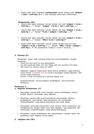 5
 Peserta didik dalam kelompok membacakan kalimat dengan pola: Subject
+ tobe + verb-ing+ O + … (dari pekerjaan pertemuan sebelumnya).
Mengasosiasi (30’)
 Peserta didik dalam kelompok menulis kalimat dari pola “subject + to be +
verb-ing + …” menjadi “subject + to be + not + verb-ing+ …”
 Peserta didik dalam kelompok menulis kalimat dari pola “subject + to be +
verb-ing + …” menjadi “To be + subject + verb-ing+ … ?”
 Peserta didik dalam kelompok menulis kalimat dari pola “subject + to be +
verb-ing + …” menjadi “Who+ to be + verb-ing+?”
 Peserta didik dalam kelompok menulis kalimat dengan pola dari pola
“subject + to be + verb-ing + …” menjadi “Why + to be + subject +
verb-ing+… ?” dan jawabannya “Subject + is/are + because ….. “
3. Penutup (5’)
Memberikan umpan balik terhadap proses dan hasil pembelajaran dengan
mengucap;
o Thank you very much for your participation.
o You did a good job today, I’m very happy with your activity in the class.
o How about you, did you enjoy my class?
o melakukan kegiatan tindak lanjut dalam bentuk pemberian tugas individual
untuk menulis 10 kalimat dari apa yang ia bayangkan sedang dilakukan oleh
10 dari teman-temannya.
Contoh: I think my friend Liza is learning English now.
o menginformasikan rencana kegiatan pembelajaran untuk pertemuan
berikutnya
Pertemuan 3
a. Kegiatan Pendahuluan (7’)
 Menyiapkan peserta didik untuk mengikuti proses pembelajaran seperti
berdoa, absensi, menyiapkan buku pelajaran;
 Memotivasi peserta didik secara kontekstual sesuai dengan manfaat
pembelajaran, yaitu kalimat yang menyatakan dan menanyakan
tindakan/kejadian yang sedang berlangsung dan sebab akibat,
 Mengajukan pertanyaan-pertanyaan untuk mereviu materi sebelumnya dan
mengkaitkannya dengan materi yang akan dipelajari, yaitu bagaimana dan
menanyakan tindakan/kejadian yang sedang berlangsung,
 Menjelaskan tujuan pembelajaran dan menyampaikan cakupan materi dan
penjelasan uraian kegiatan sesuai silabus.
b. Kegiatan Inti (78’)
 