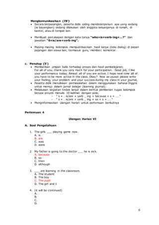 6
Mengkomunikasikan (78’)
 Secara berpasangan, peserta didik saling mendeskripsikan apa yang sedang
(ia bayangkan) sedang dilakukan oleh anggota keluarganya di rumah, di
kantor, atau di tempat lain.
 Membuat percakapan dengan kata tanya “who+is+verb-ing+…?” dan
jawaban “S+is/are+verb-ing”.
 Masing-masing kelompok mempublikasikan hasil karya (teks dialog) di papan
pajangan dan siswa lain, termasuk guru, memberi komentar.
c. Penutup (5’)
 Memberikan umpan balik terhadap proses dan hasil pembelajaran;
For all of you, thank you very much for your participation. Good job, I like
your performance today. Almost all of you are active. I hope next time all of
you have to be more active in the class. Okay? Now as ususal please write
your feeling, your problem and your success during my class in your journal,
 Peserta didik menuliskan permasalahan dalam menggunakan bahasa Inggris
untuk memuji dalam jurnal belajar (learning journal).
 Melakukan kegiatan tindak lanjut dalam bentuk pemberian tugas kelompok
berupa proyek menulis 10 kalimat dengan pola;
- “ s + . is/are + verb _ ing + because + s + …. “
- “ s + . is/are + verb _ ing + so + s + …. “
 Menginformasikan ulangan harian untuk pertemuan berikutnya
Pertemuan 4
Ulangan Harian VI
A. Soal Pengetahuan
1. The girls ___ playing game now.
A. is
B. are
C. was
D. were
2. My father is going to the doctor ___ he is sick.
A. because
B. so
C. then
D. although
3. ___ are learning in the classroom.
A. The student
B. The boy
C. The pupil
D. The girl and I
4. (it will be continued)
A.
B.
C.
D.
 