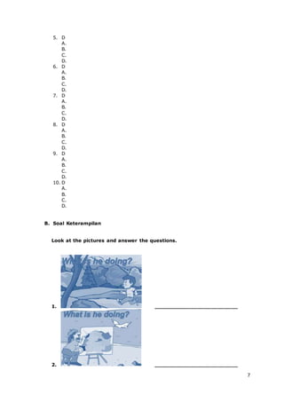 7
5. D
A.
B.
C.
D.
6. D
A.
B.
C.
D.
7. D
A.
B.
C.
D.
8. D
A.
B.
C.
D.
9. D
A.
B.
C.
D.
10. D
A.
B.
C.
D.
B. Soal Keterampilan
Look at the pictures and answer the questions.
1. _________________________
2. _________________________
 