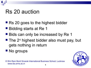 Rs 20 auction
 Rs 20 goes to the highest bidder
 Bidding starts at Re 1
 Bids can only be increased by Re 1
 The 2nd highest bidder also must pay, but
  gets nothing in return
 No groups


© Shri Ram Murti Smarak International Business School, Lucknow
  www.ibs.srms.ac.in
                                         1
 