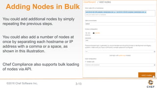 ©2016 Chef Software Inc. 3-13
Adding Nodes in Bulk
You could add additional nodes by simply
repeating the previous steps.
You could also add a number of nodes at
once by separating each hostname or IP
address with a comma or a space, as
shown in this illustration.
Chef Compliance also supports bulk loading
of nodes via API.
 