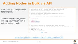 ©2016 Chef Software Inc. 3-14
Adding Nodes in Bulk via API
After class you can go to the
following link.
The resulting kitchen_sink.rb
will step you through how to
upload nodes in bulk.
https://gist.github.com/alexpop/01b0bba8d259adeee320
 