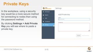 ©2016 Chef Software Inc. 3-15
Private Keys
In the workplace, using a security
key would be a more secure method
for connecting to nodes than using
the password method.
By clicking Settings > Add Private
Key you will see where to paste a
private key.
 