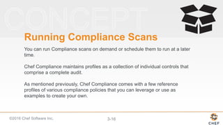 ©2016 Chef Software Inc. 3-16
Running Compliance Scans
You can run Compliance scans on demand or schedule them to run at a later
time.
Chef Compliance maintains profiles as a collection of individual controls that
comprise a complete audit.
As mentioned previously, Chef Compliance comes with a few reference
profiles of various compliance policies that you can leverage or use as
examples to create your own.
 