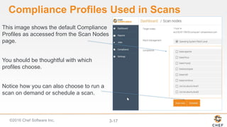 ©2016 Chef Software Inc. 3-17
Compliance Profiles Used in Scans
This image shows the default Compliance
Profiles as accessed from the Scan Nodes
page.
You should be thoughtful with which
profiles choose.
Notice how you can also choose to run a
scan on demand or schedule a scan.
 