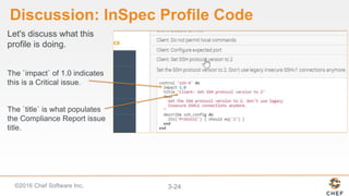 ©2016 Chef Software Inc. 3-24
Discussion: InSpec Profile Code
Let's discuss what this
profile is doing.
The `impact` of 1.0 indicates
this is a Critical issue.
The `title` is what populates
the Compliance Report issue
title.
 