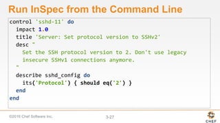 ©2016 Chef Software Inc. 3-27
Run InSpec from the Command Line
control 'sshd-11' do
impact 1.0
title 'Server: Set protocol version to SSHv2'
desc "
Set the SSH protocol version to 2. Don't use legacy
insecure SSHv1 connections anymore.
"
describe sshd_config do
its('Protocol') { should eq('2') }
end
end
 