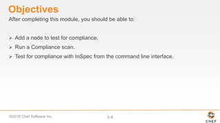 ©2016 Chef Software Inc. 3-4
Objectives
After completing this module, you should be able to:
 Add a node to test for compliance.
 Run a Compliance scan.
 Test for compliance with InSpec from the command line interface.
 