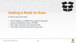 ©2016 Chef Software Inc. 3-5
Adding a Node to Scan
To add a node you'll need:
• The IP address or FQDN of the nodes to be tested.
• Access configuration (ssh or WinRM).
• The node's username and password OR
• The node's username plus security key pair.
 