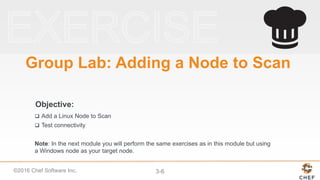 ©2016 Chef Software Inc. 3-6
Objective:
Group Lab: Adding a Node to Scan
 Add a Linux Node to Scan
 Test connectivity
Note: In the next module you will perform the same exercises as in this module but using
a Windows node as your target node.
 