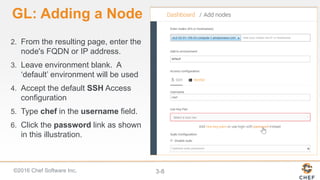 ©2016 Chef Software Inc. 3-8
GL: Adding a Node
2. From the resulting page, enter the
node's FQDN or IP address.
3. Leave environment blank. A
‘default’ environment will be used
4. Accept the default SSH Access
configuration
5. Type chef in the username field.
6. Click the password link as shown
in this illustration.
 